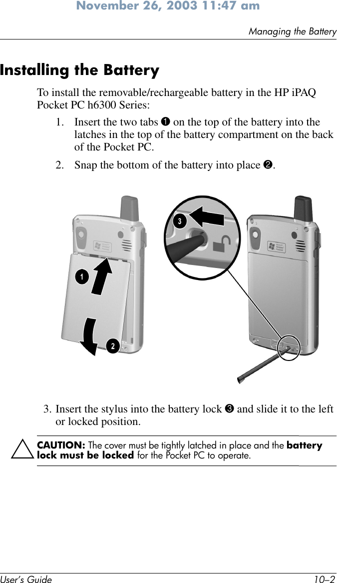 User’s Guide 10–2Managing the BatteryNovember 26, 2003 11:47 amInstalling the Battery To install the removable/rechargeable battery in the HP iPAQ Pocket PC h6300 Series:1. Insert the two tabs 1 on the top of the battery into the latches in the top of the battery compartment on the back of the Pocket PC. 2. Snap the bottom of the battery into place 2. 3. Insert the stylus into the battery lock 3 and slide it to the left or locked position. ÄCAUTION: The cover must be tightly latched in place and the battery lock must be locked for the Pocket PC to operate.