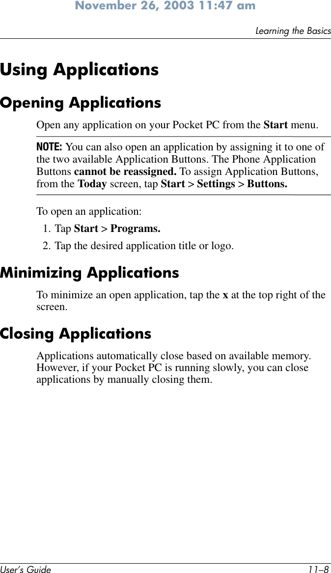 User’s Guide 11–8Learning the BasicsNovember 26, 2003 11:47 amUsing ApplicationsOpening ApplicationsOpen any application on your Pocket PC from the Start menu. NOTE: You can also open an application by assigning it to one of the two available Application Buttons. The Phone Application Buttons cannot be reassigned. To assign Application Buttons, from the Today screen, tap Start &gt; Settings &gt; Buttons. To open an application:1. Tap Start &gt; Programs.2. Tap the desired application title or logo.Minimizing ApplicationsTo minimize an open application, tap the x at the top right of the screen.Closing ApplicationsApplications automatically close based on available memory. However, if your Pocket PC is running slowly, you can close applications by manually closing them.