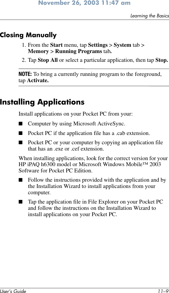 Learning the BasicsUser’s Guide 11–9November 26, 2003 11:47 amClosing Manually1. From the Start menu, tap Settings &gt; System tab &gt; Memory &gt; Running Programs tab.2. Tap Stop All or select a particular application, then tap Stop.NOTE: To bring a currently running program to the foreground, tap Activate.Installing ApplicationsInstall applications on your Pocket PC from your:■Computer by using Microsoft ActiveSync.■Pocket PC if the application file has a .cab extension.■Pocket PC or your computer by copying an application file that has an .exe or .cef extension.When installing applications, look for the correct version for your HP iPAQ h6300 model or Microsoft Windows Mobile™ 2003 Software for Pocket PC Edition.■Follow the instructions provided with the application and by the Installation Wizard to install applications from your computer.■Tap the application file in File Explorer on your Pocket PC and follow the instructions on the Installation Wizard to install applications on your Pocket PC.