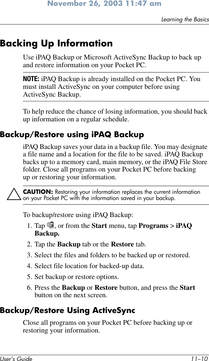 User’s Guide 11–10Learning the BasicsNovember 26, 2003 11:47 amBacking Up InformationUse iPAQ Backup or Microsoft ActiveSync Backup to back up and restore information on your Pocket PC.NOTE: iPAQ Backup is already installed on the Pocket PC. You must install ActiveSync on your computer before using ActiveSync Backup.To help reduce the chance of losing information, you should back up information on a regular schedule.Backup/Restore using iPAQ BackupiPAQ Backup saves your data in a backup file. You may designate a file name and a location for the file to be saved. iPAQ Backup backs up to a memory card, main memory, or the iPAQ File Store folder. Close all programs on your Pocket PC before backing up or restoring your information.ÄCAUTION: Restoring your information replaces the current information on your Pocket PC with the information saved in your backup.To backup/restore using iPAQ Backup:1. Tap  , or from the Start menu, tap Programs &gt; iPAQ Backup.2. Tap the Backup tab or the Restore tab.3. Select the files and folders to be backed up or restored.4. Select file location for backed-up data.5. Set backup or restore options.6. Press the Backup or Restore button, and press the Start button on the next screen.Backup/Restore Using ActiveSyncClose all programs on your Pocket PC before backing up or restoring your information.