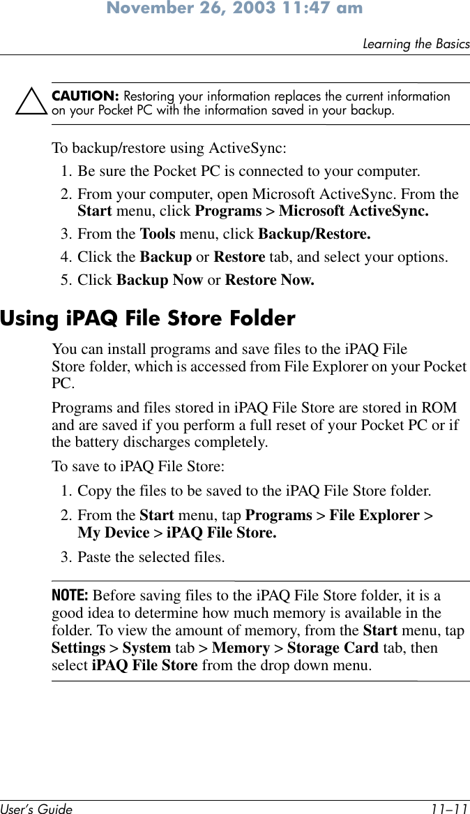 Learning the BasicsUser’s Guide 11–11November 26, 2003 11:47 amÄCAUTION: Restoring your information replaces the current information on your Pocket PC with the information saved in your backup.To backup/restore using ActiveSync:1. Be sure the Pocket PC is connected to your computer.2. From your computer, open Microsoft ActiveSync. From the Start menu, click Programs &gt; Microsoft ActiveSync.3. From the Tools menu, click Backup/Restore.4. Click the Backup or Restore tab, and select your options.5. Click Backup Now or Restore Now.Using iPAQ File Store FolderYou can install programs and save files to the iPAQ File Store folder, which is accessed from File Explorer on your Pocket PC.Programs and files stored in iPAQ File Store are stored in ROM and are saved if you perform a full reset of your Pocket PC or if the battery discharges completely.To save to iPAQ File Store:1. Copy the files to be saved to the iPAQ File Store folder.2. From the Start menu, tap Programs &gt; File Explorer &gt; My Device &gt; iPAQ File Store.3. Paste the selected files.NOTE: Before saving files to the iPAQ File Store folder, it is a good idea to determine how much memory is available in the folder. To view the amount of memory, from the Start menu, tap Settings &gt; System tab &gt; Memory &gt; Storage Card tab, then select iPAQ File Store from the drop down menu.