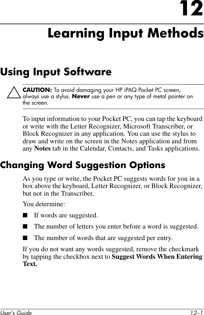 User’s Guide 12–112Learning Input MethodsUsing Input SoftwareÄCAUTION: To avoid damaging your HP iPAQ Pocket PC screen, always use a stylus. Never use a pen or any type of metal pointer on the screen. To input information to your Pocket PC, you can tap the keyboard or write with the Letter Recognizer, Microsoft Transcriber, or Block Recognizer in any application. You can use the stylus to draw and write on the screen in the Notes application and from any Notes tab in the Calendar, Contacts, and Tasks applications.Changing Word Suggestion OptionsAs you type or write, the Pocket PC suggests words for you in a box above the keyboard, Letter Recognizer, or Block Recognizer, but not in the Transcriber.You determine:■If words are suggested.■The number of letters you enter before a word is suggested.■The number of words that are suggested per entry.If you do not want any words suggested, remove the checkmark by tapping the checkbox next to Suggest Words When Entering Text.