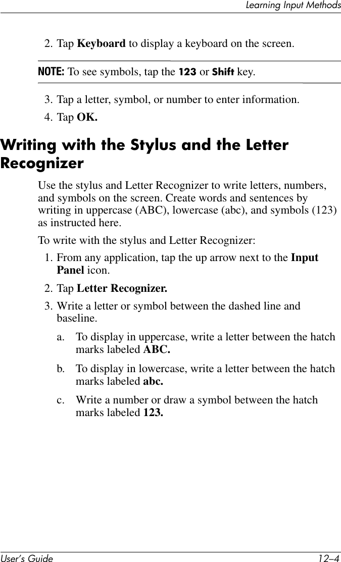 User’s Guide 12–4Learning Input Methods2. Tap Keyboard to display a keyboard on the screen.NOTE: To see symbols, tap the 123 or Shift key.3. Tap a letter, symbol, or number to enter information.4. Tap OK.Writing with the Stylus and the Letter RecognizerUse the stylus and Letter Recognizer to write letters, numbers, and symbols on the screen. Create words and sentences by writing in uppercase (ABC), lowercase (abc), and symbols (123) as instructed here.To write with the stylus and Letter Recognizer:1. From any application, tap the up arrow next to the Input Panel icon.2. Tap Letter Recognizer.3. Write a letter or symbol between the dashed line and baseline.a. To display in uppercase, write a letter between the hatch marks labeled ABC.b. To display in lowercase, write a letter between the hatch marks labeled abc.c. Write a number or draw a symbol between the hatch marks labeled 123.