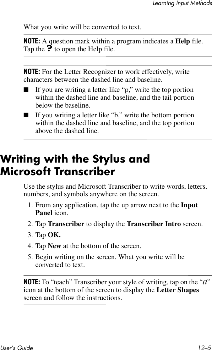 Learning Input MethodsUser’s Guide 12–5What you write will be converted to text.NOTE: A question mark within a program indicates a Help file. Tap the ? to open the Help file.NOTE: For the Letter Recognizer to work effectively, write characters between the dashed line and baseline.■If you are writing a letter like “p,” write the top portion within the dashed line and baseline, and the tail portion below the baseline.■If you writing a letter like “b,” write the bottom portion within the dashed line and baseline, and the top portion above the dashed line.Writing with the Stylus and Microsoft TranscriberUse the stylus and Microsoft Transcriber to write words, letters, numbers, and symbols anywhere on the screen.1. From any application, tap the up arrow next to the Input Panel icon.2. Tap Transcriber to display the Transcriber Intro screen.3. Tap OK.4. Tap New at the bottom of the screen.5. Begin writing on the screen. What you write will be converted to text.NOTE: To “teach” Transcriber your style of writing, tap on the “a” icon at the bottom of the screen to display the Letter Shapes screen and follow the instructions.