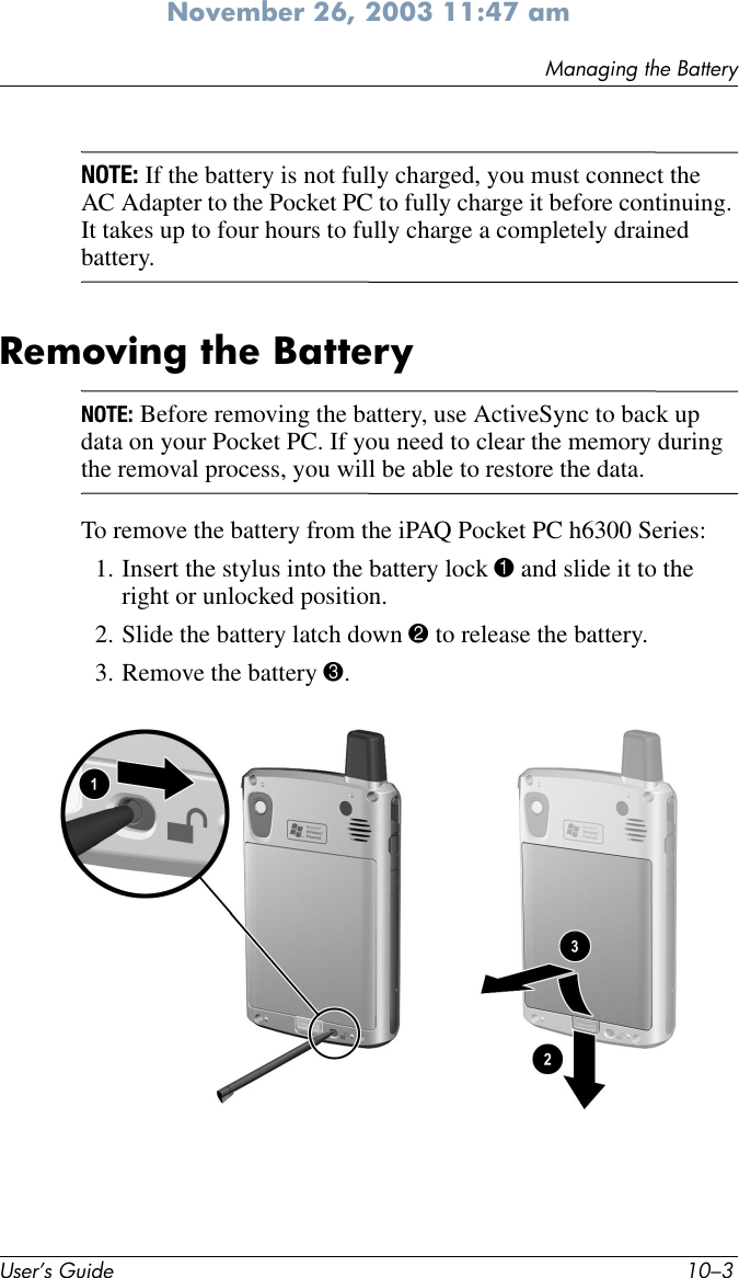 Managing the BatteryUser’s Guide 10–3November 26, 2003 11:47 amNOTE: If the battery is not fully charged, you must connect the AC Adapter to the Pocket PC to fully charge it before continuing. It takes up to four hours to fully charge a completely drained battery.Removing the BatteryNOTE: Before removing the battery, use ActiveSync to back up data on your Pocket PC. If you need to clear the memory during the removal process, you will be able to restore the data.To remove the battery from the iPAQ Pocket PC h6300 Series:1. Insert the stylus into the battery lock 1 and slide it to the right or unlocked position.2. Slide the battery latch down 2 to release the battery.3. Remove the battery 3.