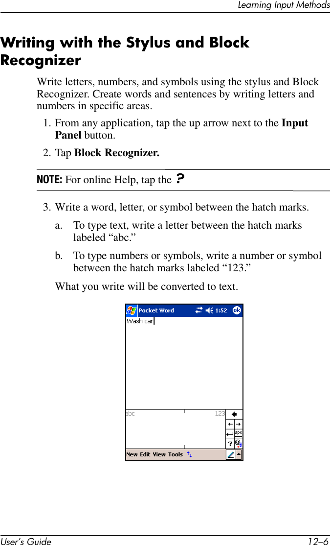 User’s Guide 12–6Learning Input MethodsWriting with the Stylus and Block RecognizerWrite letters, numbers, and symbols using the stylus and Block Recognizer. Create words and sentences by writing letters and numbers in specific areas.1. From any application, tap the up arrow next to the Input Panel button.2. Tap Block Recognizer.NOTE: For online Help, tap the ?3. Write a word, letter, or symbol between the hatch marks.a. To type text, write a letter between the hatch marks labeled “abc.”b. To type numbers or symbols, write a number or symbol between the hatch marks labeled “123.”What you write will be converted to text.