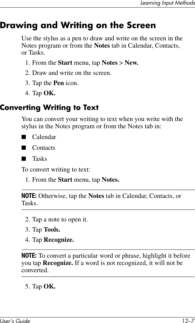 Learning Input MethodsUser’s Guide 12–7Drawing and Writing on the ScreenUse the stylus as a pen to draw and write on the screen in the Notes program or from the Notes tab in Calendar, Contacts, or Tasks.1. From the Start menu, tap Notes &gt; New.2. Draw and write on the screen.3. Tap the Pen icon.4. Tap OK.Converting Writing to TextYou can convert your writing to text when you write with the stylus in the Notes program or from the Notes tab in:■Calendar■Contacts■TasksTo convert writing to text:1. From the Start menu, tap Notes.NOTE: Otherwise, tap the Notes tab in Calendar, Contacts, or Tasks.2. Tap a note to open it.3. Tap Tools.4. Tap Recognize.NOTE: To convert a particular word or phrase, highlight it before you tap Recognize. If a word is not recognized, it will not be converted.5. Tap OK.