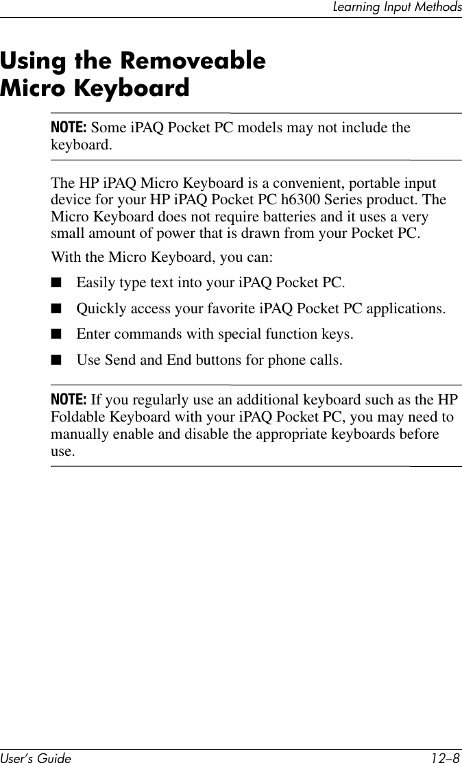 User’s Guide 12–8Learning Input MethodsUsing the Removeable Micro Keyboard NOTE: Some iPAQ Pocket PC models may not include the keyboard.The HP iPAQ Micro Keyboard is a convenient, portable input device for your HP iPAQ Pocket PC h6300 Series product. The Micro Keyboard does not require batteries and it uses a very small amount of power that is drawn from your Pocket PC.With the Micro Keyboard, you can:■Easily type text into your iPAQ Pocket PC.■Quickly access your favorite iPAQ Pocket PC applications.■Enter commands with special function keys.■Use Send and End buttons for phone calls.NOTE: If you regularly use an additional keyboard such as the HP Foldable Keyboard with your iPAQ Pocket PC, you may need to manually enable and disable the appropriate keyboards before use.