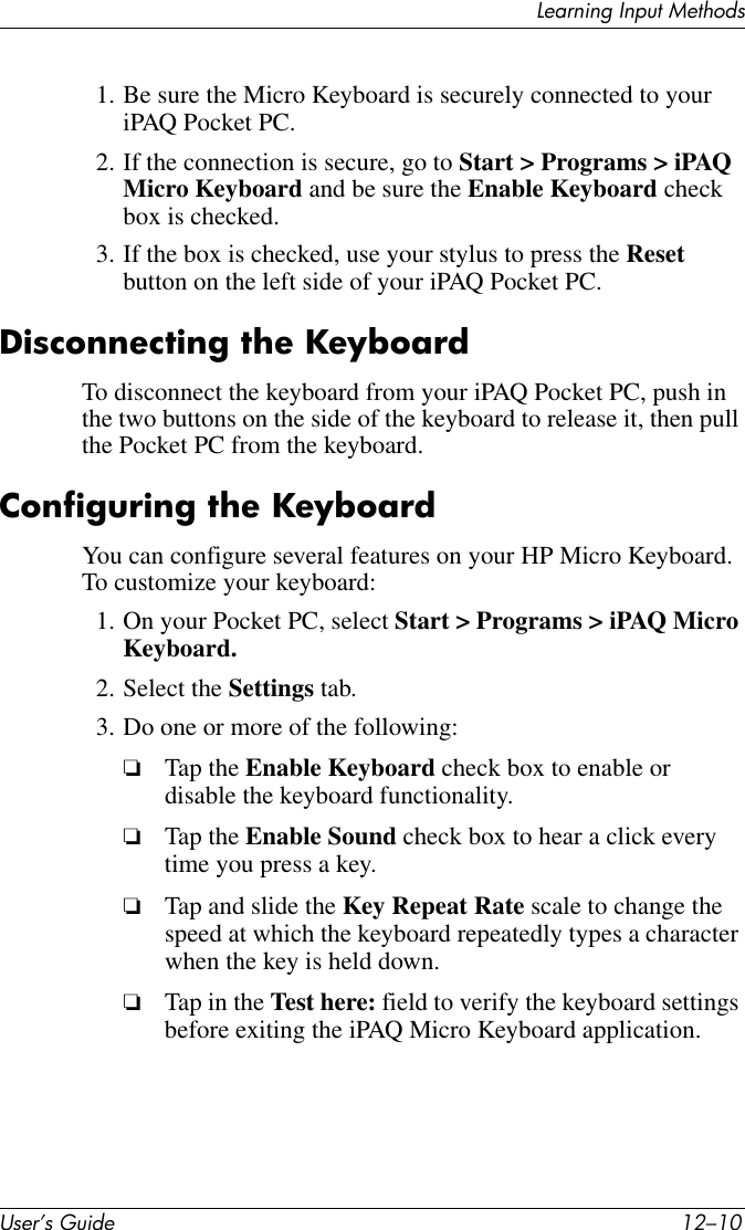 User’s Guide 12–10Learning Input Methods1. Be sure the Micro Keyboard is securely connected to your iPAQ Pocket PC.2. If the connection is secure, go to Start &gt; Programs &gt; iPAQ Micro Keyboard and be sure the Enable Keyboard check box is checked.3. If the box is checked, use your stylus to press the Reset button on the left side of your iPAQ Pocket PC.Disconnecting the KeyboardTo disconnect the keyboard from your iPAQ Pocket PC, push in the two buttons on the side of the keyboard to release it, then pull the Pocket PC from the keyboard.Configuring the KeyboardYou can configure several features on your HP Micro Keyboard. To customize your keyboard:1. On your Pocket PC, select Start &gt; Programs &gt; iPAQ Micro Keyboard.2. Select the Settings tab.3. Do one or more of the following:❏Tap the Enable Keyboard check box to enable or disable the keyboard functionality.❏Tap the Enable Sound check box to hear a click every time you press a key.❏Tap and slide the Key Repeat Rate scale to change the speed at which the keyboard repeatedly types a character when the key is held down.❏Tap in the Test here: field to verify the keyboard settings before exiting the iPAQ Micro Keyboard application.