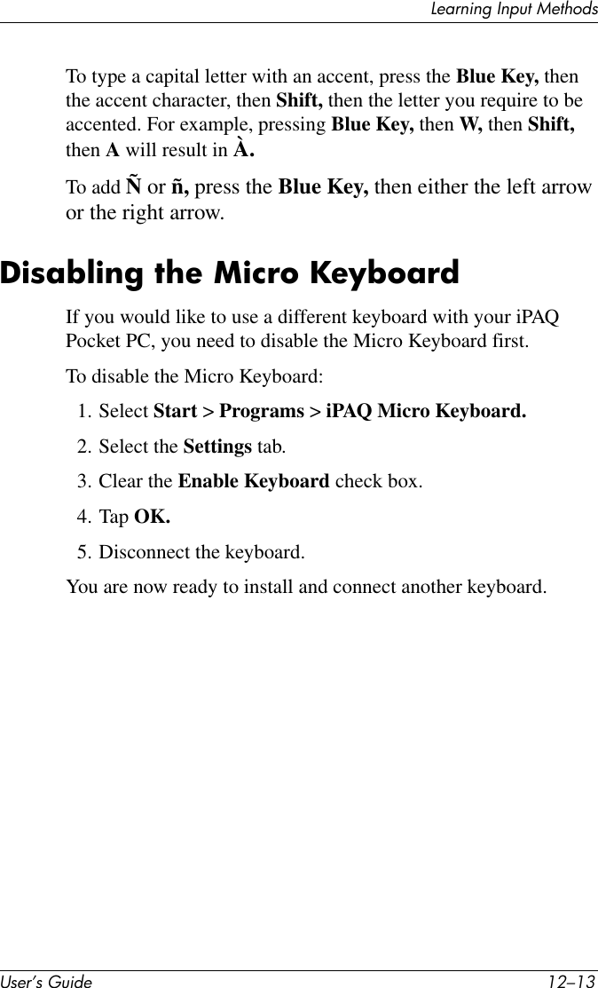 Learning Input MethodsUser’s Guide 12–13To type a capital letter with an accent, press the Blue Key, then the accent character, then Shift, then the letter you require to be accented. For example, pressing Blue Key, then W, then Shift, then A will result in À.To add Ñ or ñ, press the Blue Key, then either the left arrow or the right arrow.Disabling the Micro KeyboardIf you would like to use a different keyboard with your iPAQ Pocket PC, you need to disable the Micro Keyboard first.To disable the Micro Keyboard:1. Select Start &gt; Programs &gt; iPAQ Micro Keyboard.2. Select the Settings tab.3. Clear the Enable Keyboard check box.4. Tap OK.5. Disconnect the keyboard.You are now ready to install and connect another keyboard.