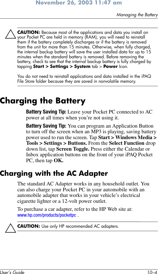 User’s Guide 10–4Managing the BatteryNovember 26, 2003 11:47 amÄCAUTION: Because most of the applications and data you install on your Pocket PC are held in memory (RAM), you will need to reinstall them if the battery completely discharges or if the battery is removed from the unit for more than 15 minutes. Otherwise, when fully charged, the internal backup battery will save the user installed data for up to 15 minutes when the standard battery is removed. Before removing the battery, check to see that the internal backup battery is fully charged by tapping Start &gt; Settings &gt; System tab &gt; Power Icon.You do not need to reinstall applications and data installed in the iPAQ File Store folder because they are saved in nonvolatile memory.Charging the BatteryBattery Saving Tip: Leave your Pocket PC connected to AC power at all times when you’re not using it.Battery Saving Tip: You can program an Application Button to turn off the screen when an MP3 is playing, saving battery power used to run the screen. Tap Start &gt; Windows Media &gt; Tools &gt; Settings &gt; Buttons. From the Select Function drop down list, tap Screen Toggle. Press either the Calendar or Inbox application buttons on the front of your iPAQ Pocket PC, then tap OK.Charging with the AC AdapterThe standard AC Adapter works in any household outlet. You can also charge your Pocket PC in your automobile with an automobile adapter that works in your vehicle’s electrical cigarette lighter or a 12-volt power outlet.To purchase a car adapter, refer to the HP Web site at: www.hp.com/products/pocketpc .ÄCAUTION: Use only HP recommended AC adapters.