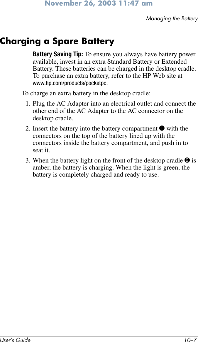 Managing the BatteryUser’s Guide 10–7November 26, 2003 11:47 amCharging a Spare BatteryBattery Saving Tip: To ensure you always have battery power available, invest in an extra Standard Battery or Extended Battery. These batteries can be charged in the desktop cradle. To purchase an extra battery, refer to the HP Web site at www.hp.com/products/pocketpc.To charge an extra battery in the desktop cradle:1. Plug the AC Adapter into an electrical outlet and connect the other end of the AC Adapter to the AC connector on the desktop cradle.2. Insert the battery into the battery compartment 1 with the connectors on the top of the battery lined up with the connectors inside the battery compartment, and push in to seat it.3. When the battery light on the front of the desktop cradle 2 is amber, the battery is charging. When the light is green, the battery is completely charged and ready to use.