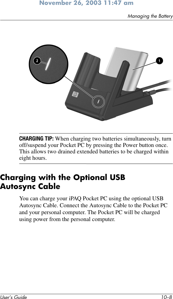 User’s Guide 10–8Managing the BatteryNovember 26, 2003 11:47 amCHARGING TIP: When charging two batteries simultaneously, turn off/suspend your Pocket PC by pressing the Power button once. This allows two drained extended batteries to be charged within eight hours.Charging with the Optional USB Autosync CableYou can charge your iPAQ Pocket PC using the optional USB Autosync Cable. Connect the Autosync Cable to the Pocket PC and your personal computer. The Pocket PC will be charged using power from the personal computer.