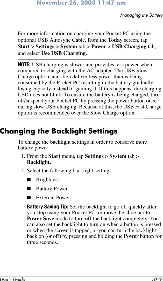 Managing the BatteryUser’s Guide 10–9November 26, 2003 11:47 amFor more information on charging your Pocket PC using the optional USB Autosync Cable, from the Today screen, tap Start &gt; Settings &gt; System tab &gt; Power &gt; USB Charging tab, and select Use USB Charging. NOTE: USB charging is slower and provides less power when compared to charging with the AC adapter. The USB Slow Charge option can often deliver less power than is being consumed by the Pocket PC resulting in the battery gradually losing capacity instead of gaining it. If this happens, the charging LED does not blink. To ensure the battery is being charged, turn off/suspend your Pocket PC by pressing the power button once during slow USB charging. Because of this, the USB Fast Charge option is recommended over the Slow Charge option.Changing the Backlight SettingsTo change the backlight settings in order to conserve more battery power:1. From the Start menu, tap Settings &gt; System tab &gt; Backlight.2. Select the following backlight settings:■Brightness■Battery Power■External PowerBattery Saving Tip: Set the backlight to go off quickly after you stop using your Pocket PC, or move the slide bar to Power Save mode to turn off the backlight completely. You can also set the backlight to turn on when a button is pressed or when the screen is tapped, or you can turn the backlight back on (or off) by pressing and holding the Power button for three seconds.