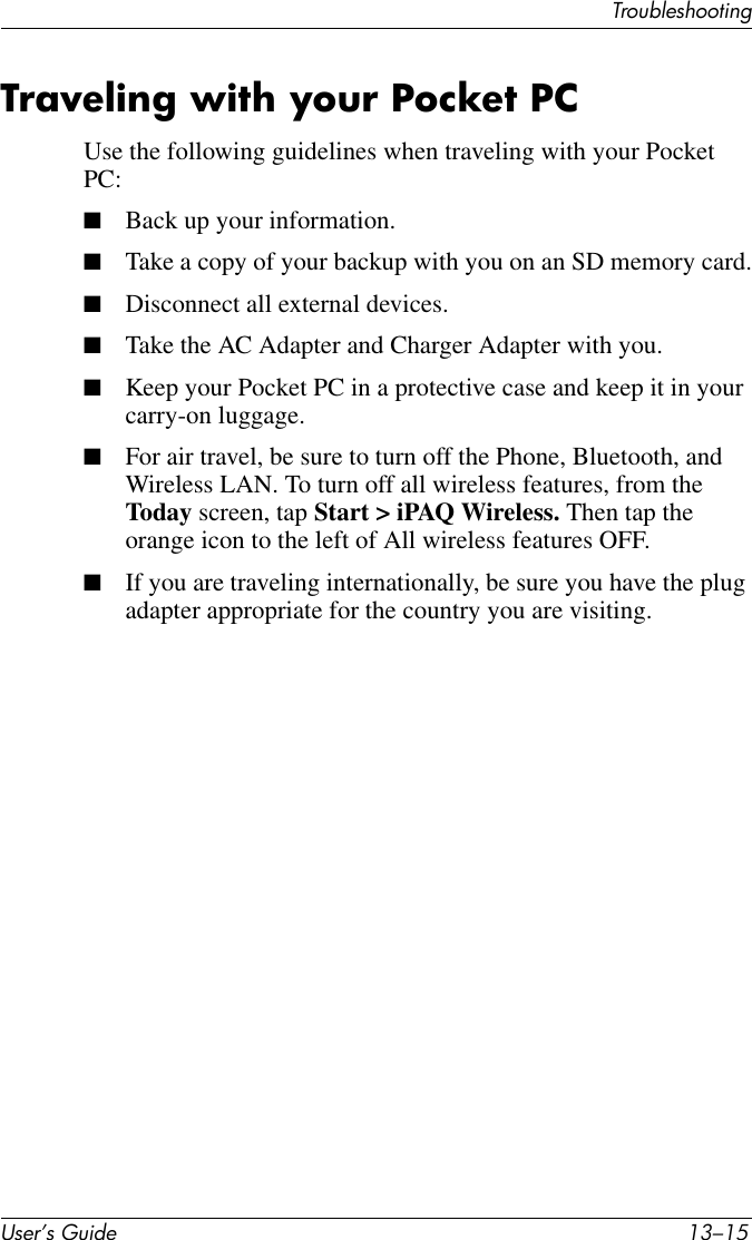 TroubleshootingUser’s Guide 13–15Traveling with your Pocket PCUse the following guidelines when traveling with your Pocket PC:■Back up your information.■Take a copy of your backup with you on an SD memory card.■Disconnect all external devices.■Take the AC Adapter and Charger Adapter with you.■Keep your Pocket PC in a protective case and keep it in your carry-on luggage.■For air travel, be sure to turn off the Phone, Bluetooth, and Wireless LAN. To turn off all wireless features, from the Today screen, tap Start &gt; iPAQ Wireless. Then tap the orange icon to the left of All wireless features OFF.■If you are traveling internationally, be sure you have the plug adapter appropriate for the country you are visiting.