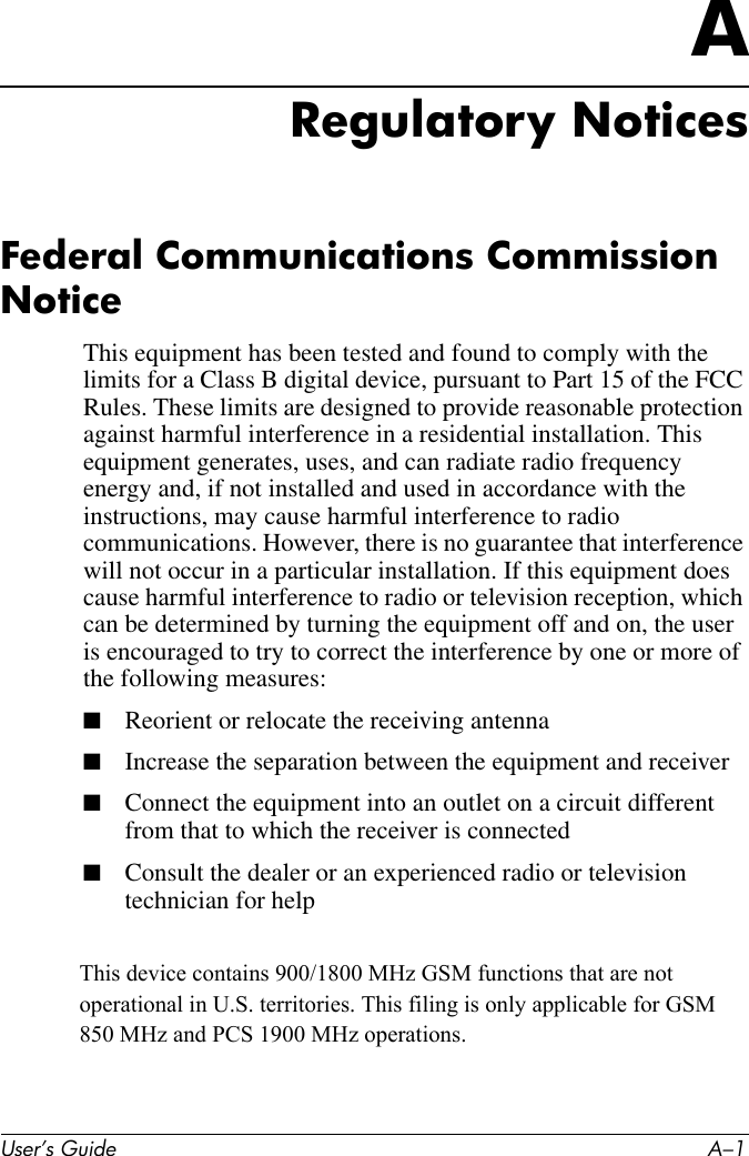 User’s Guide A–1ARegulatory NoticesFederal Communications Commission NoticeThis equipment has been tested and found to comply with the limits for a Class B digital device, pursuant to Part 15 of the FCC Rules. These limits are designed to provide reasonable protection against harmful interference in a residential installation. This equipment generates, uses, and can radiate radio frequency energy and, if not installed and used in accordance with the instructions, may cause harmful interference to radio communications. However, there is no guarantee that interference will not occur in a particular installation. If this equipment does cause harmful interference to radio or television reception, which can be determined by turning the equipment off and on, the user is encouraged to try to correct the interference by one or more of the following measures:■Reorient or relocate the receiving antenna■Increase the separation between the equipment and receiver■Connect the equipment into an outlet on a circuit different from that to which the receiver is connected■Consult the dealer or an experienced radio or television technician for helpThis device contains 900/1800 MHz GSM functions that are not operational in U.S. territories. This filing is only applicable for GSM 850 MHz and PCS 1900 MHz operations.