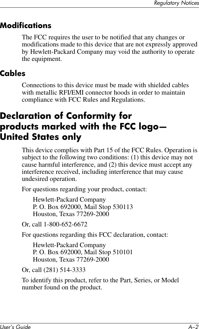 User’s Guide A–2Regulatory NoticesModificationsThe FCC requires the user to be notified that any changes or modifications made to this device that are not expressly approved by Hewlett-Packard Company may void the authority to operate the equipment.CablesConnections to this device must be made with shielded cables with metallic RFI/EMI connector hoods in order to maintain compliance with FCC Rules and Regulations.Declaration of Conformity for products marked with the FCC logo—United States onlyThis device complies with Part 15 of the FCC Rules. Operation is subject to the following two conditions: (1) this device may not cause harmful interference, and (2) this device must accept any interference received, including interference that may cause undesired operation.For questions regarding your product, contact:Hewlett-Packard CompanyP. O. Box 692000, Mail Stop 530113Houston, Texas 77269-2000Or, call 1-800-652-6672For questions regarding this FCC declaration, contact:Hewlett-Packard CompanyP. O. Box 692000, Mail Stop 510101Houston, Texas 77269-2000Or, call (281) 514-3333To identify this product, refer to the Part, Series, or Model number found on the product.