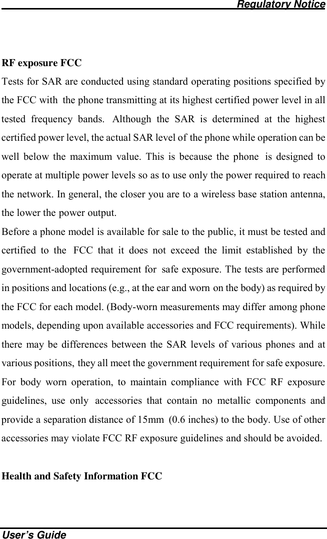                                              Regulatory Notice    User’s Guide  RF exposure FCC Tests for SAR are conducted using standard operating positions specified by the FCC with the phone transmitting at its highest certified power level in all tested frequency bands. Although the SAR is determined at the highest certified power level, the actual SAR level of the phone while operation can be well below the maximum value. This is because the phone is designed to operate at multiple power levels so as to use only the power required to reach the network. In general, the closer you are to a wireless base station antenna, the lower the power output. Before a phone model is available for sale to the public, it must be tested and certified to the FCC that it does not exceed the limit established by the government-adopted requirement for safe exposure. The tests are performed in positions and locations (e.g., at the ear and worn on the body) as required by the FCC for each model. (Body-worn measurements may differ among phone models, depending upon available accessories and FCC requirements). While there may be differences between the SAR levels of various phones and at various positions, they all meet the government requirement for safe exposure. For body worn operation, to maintain compliance with FCC RF exposure guidelines, use only accessories that contain no metallic components and provide a separation distance of 15mm (0.6 inches) to the body. Use of other accessories may violate FCC RF exposure guidelines and should be avoided.  Health and Safety Information FCC 