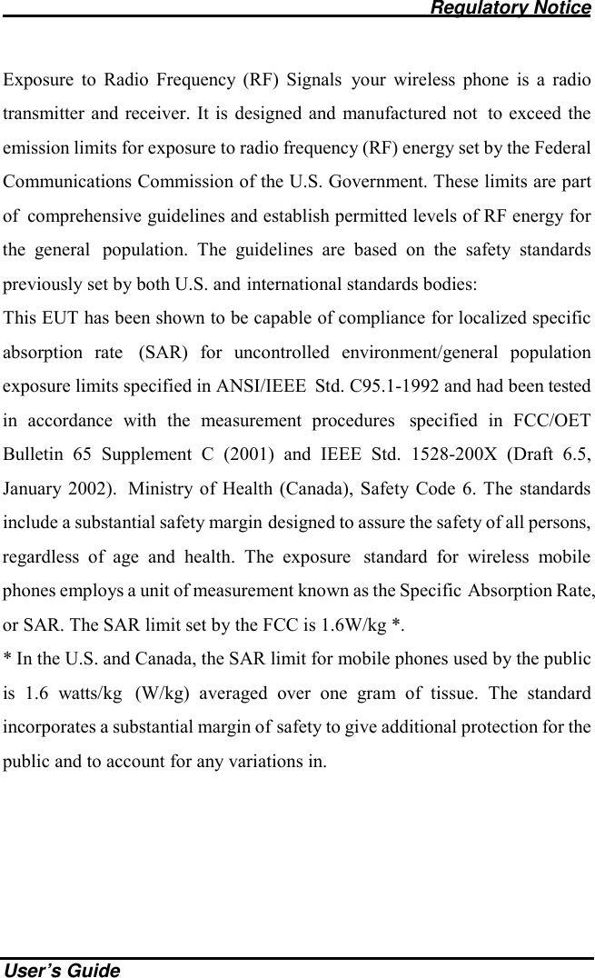                                              Regulatory Notice    User’s Guide Exposure to Radio Frequency (RF) Signals your wireless phone is a radio transmitter and receiver. It is designed and manufactured not to exceed the emission limits for exposure to radio frequency (RF) energy set by the Federal Communications Commission of the U.S. Government. These limits are part of comprehensive guidelines and establish permitted levels of RF energy for the general population. The guidelines are based on the safety standards previously set by both U.S. and international standards bodies: This EUT has been shown to be capable of compliance for localized specific absorption rate (SAR) for uncontrolled environment/general population exposure limits specified in ANSI/IEEE Std. C95.1-1992 and had been tested in accordance with the measurement procedures specified in FCC/OET Bulletin 65 Supplement C (2001) and IEEE Std. 1528-200X (Draft 6.5, January 2002). Ministry of Health (Canada), Safety Code 6. The standards include a substantial safety margin designed to assure the safety of all persons, regardless of age and health. The exposure standard for wireless mobile phones employs a unit of measurement known as the Specific Absorption Rate, or SAR. The SAR limit set by the FCC is 1.6W/kg *. * In the U.S. and Canada, the SAR limit for mobile phones used by the public is 1.6 watts/kg (W/kg) averaged over one gram of tissue. The standard incorporates a substantial margin of safety to give additional protection for the public and to account for any variations in.  