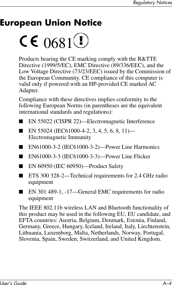 User’s Guide A–4Regulatory NoticesEuropean Union Notice 0681Products bearing the CE marking comply with the R&amp;TTE Directive (1999/5/EC), EMC Directive (89/336/EEC), and the Low Voltage Directive (73/23/EEC) issued by the Commission of the European Community. CE compliance of this computer is valid only if powered with an HP-provided CE marked AC Adapter.Compliance with these directives implies conformity to the following European Norms (in parentheses are the equivalent international standards and regulations):■EN 55022 (CISPR 22)—Electromagnetic Interference■EN 55024 (IEC61000-4-2, 3, 4, 5, 6, 8, 11)— Electromagnetic Immunity■EN61000-3-2 (IEC61000-3-2)—Power Line Harmonics■EN61000-3-3 (IEC61000-3-3)—Power Line Flicker■EN 60950 (IEC 60950)—Product Safety■ETS 300 328-2—Technical requirements for 2.4 GHz radio equipment■EN 301 489-1, -17—General EMC requirements for radio equipmentThe IEEE 802.11b wireless LAN and Bluetooth functionality of this product may be used in the following EU, EU candidate, and EFTA countries: Austria, Belgium, Denmark, Estonia, Finland, Germany, Greece, Hungary, Iceland, Ireland, Italy, Liechtenstein, Lithuania, Luxemborg, Malta, Netherlands, Norway, Portugal, Slovenia, Spain, Sweden, Switzerland, and United Kingdom. 