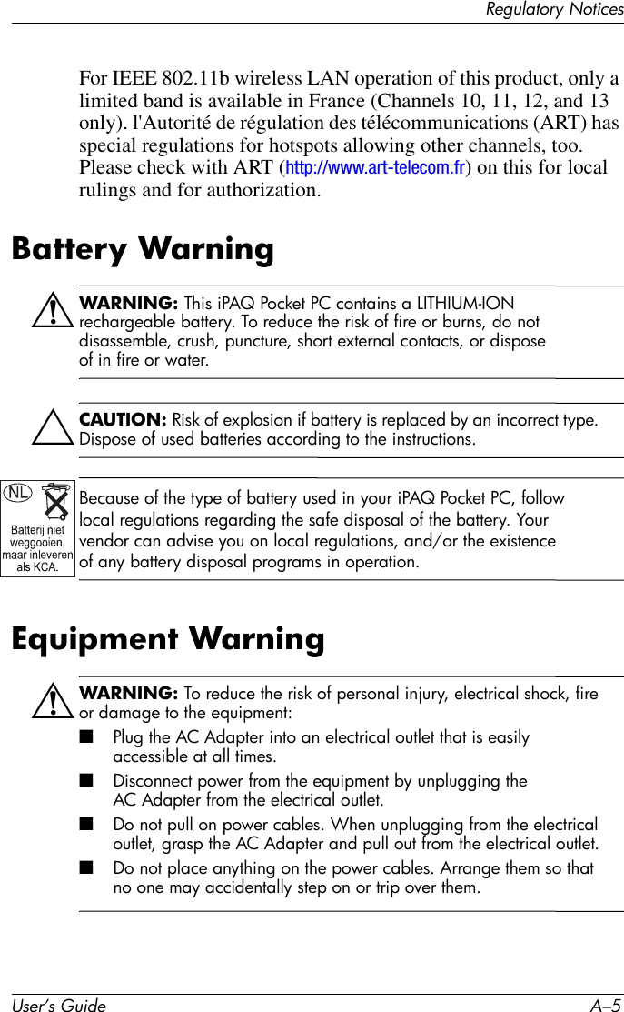 Regulatory NoticesUser’s Guide A–5For IEEE 802.11b wireless LAN operation of this product, only a limited band is available in France (Channels 10, 11, 12, and 13 only). l&apos;Autorité de régulation des télécommunications (ART) has special regulations for hotspots allowing other channels, too. Please check with ART (http://www.art-telecom.fr) on this for local rulings and for authorization.Battery WarningÅWARNING: This iPAQ Pocket PC contains a LITHIUM-ION rechargeable battery. To reduce the risk of fire or burns, do not disassemble, crush, puncture, short external contacts, or dispose of in fire or water. ÄCAUTION: Risk of explosion if battery is replaced by an incorrect type. Dispose of used batteries according to the instructions.Because of the type of battery used in your iPAQ Pocket PC, follow local regulations regarding the safe disposal of the battery. Your vendor can advise you on local regulations, and/or the existence of any battery disposal programs in operation.Equipment WarningÅWARNING: To reduce the risk of personal injury, electrical shock, fire or damage to the equipment:■Plug the AC Adapter into an electrical outlet that is easily accessible at all times.■Disconnect power from the equipment by unplugging the AC Adapter from the electrical outlet.■Do not pull on power cables. When unplugging from the electrical outlet, grasp the AC Adapter and pull out from the electrical outlet.■Do not place anything on the power cables. Arrange them so that no one may accidentally step on or trip over them.