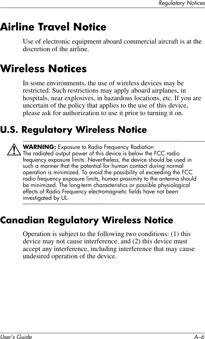 User’s Guide A–6Regulatory NoticesAirline Travel NoticeUse of electronic equipment aboard commercial aircraft is at the discretion of the airline.Wireless NoticesIn some environments, the use of wireless devices may be restricted. Such restrictions may apply aboard airplanes, in hospitals, near explosives, in hazardous locations, etc. If you are uncertain of the policy that applies to the use of this device, please ask for authorization to use it prior to turning it on.U.S. Regulatory Wireless NoticeÅWARNING: Exposure to Radio Frequency RadiationThe radiated output power of this device is below the FCC radio frequency exposure limits. Nevertheless, the device should be used in such a manner that the potential for human contact during normal operation is minimized. To avoid the possibility of exceeding the FCC radio frequency exposure limits, human proximity to the antenna should be minimized. The long-term characteristics or possible physiological effects of Radio Frequency electromagnetic fields have not been investigated by UL.Canadian Regulatory Wireless NoticeOperation is subject to the following two conditions: (1) this device may not cause interference, and (2) this device must accept any interference, including interference that may cause undesired operation of the device.