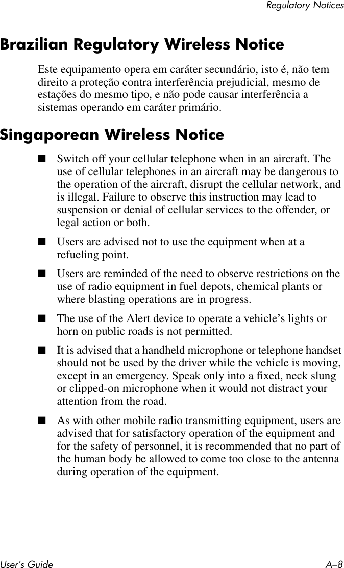 User’s Guide A–8Regulatory NoticesBrazilian Regulatory Wireless NoticeEste equipamento opera em caráter secundário, isto é, não tem direito a proteção contra interferência prejudicial, mesmo de estações do mesmo tipo, e não pode causar interferência a sistemas operando em caráter primário.Singaporean Wireless Notice■Switch off your cellular telephone when in an aircraft. The use of cellular telephones in an aircraft may be dangerous to the operation of the aircraft, disrupt the cellular network, and is illegal. Failure to observe this instruction may lead to suspension or denial of cellular services to the offender, or legal action or both.■Users are advised not to use the equipment when at a refueling point.■Users are reminded of the need to observe restrictions on the use of radio equipment in fuel depots, chemical plants or where blasting operations are in progress.■The use of the Alert device to operate a vehicle’s lights or horn on public roads is not permitted.■It is advised that a handheld microphone or telephone handset should not be used by the driver while the vehicle is moving, except in an emergency. Speak only into a fixed, neck slung or clipped-on microphone when it would not distract your attention from the road.■As with other mobile radio transmitting equipment, users are advised that for satisfactory operation of the equipment and for the safety of personnel, it is recommended that no part of the human body be allowed to come too close to the antenna during operation of the equipment.