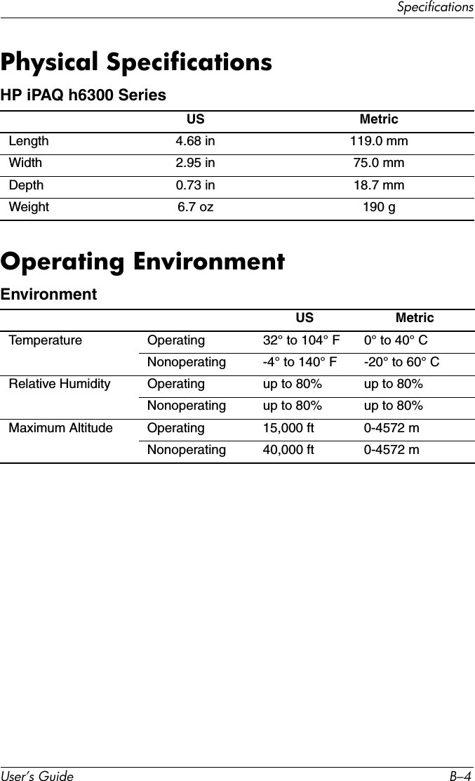 User’s Guide B–4SpecificationsPhysical SpecificationsOperating EnvironmentHP iPAQ h6300 Series US MetricLength 4.68 in 119.0 mmWidth 2.95 in 75.0 mmDepth 0.73 in 18.7 mmWeight 6.7 oz 190 gEnvironmentUS MetricTemperature Operating 32° to 104° F 0° to 40° CNonoperating -4° to 140° F -20° to 60° CRelative Humidity Operating up to 80% up to 80%Nonoperating up to 80% up to 80%Maximum Altitude Operating 15,000 ft 0-4572 mNonoperating 40,000 ft 0-4572 m