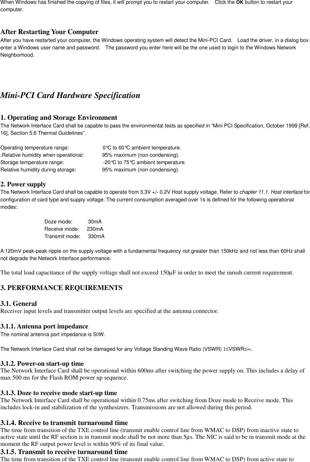 2-When Windows has finished the copying of files, it will prompt you to restart your computer.    Click the OK button to restart yourcomputer.After Restarting Your Computer 2After you have restarted your computer, the Windows operating system will detect the Mini-PCI Card.    Load the driver, in a dialog boxenter a Windows user name and password.    The password you enter here will be the one used to login to the Windows NetworkNeighborhood.2-21Installation for Windows - Finish the InstallationMini-PCI Card Hardware Specification1. Operating and Storage EnvironmentThe Network Interface Card shall be capable to pass the environmental tests as specified in “Mini PCI Specification, October 1999 [Ref.16], Section 5.6 Thermal Guidelines”.Operating temperature range:             0°C to 60°C ambient temperature..Relative humidity when operational:              95% maximum (non condensing).Storage temperature range:               -20°C to 75°C ambient temperature.Relative humidity during storage:          95% maximum (non condensing).2. Power supplyThe Network Interface Card shall be capable to operate from 3.3V +/- 0.2V Host supply voltage. Refer to chapter 11.1. Host interface forconfiguration of card type and supply voltage. The current consumption averaged over 1s is defined for the following operationalmodes:Doze mode:      30mAReceive mode:   230mATransmit mode:   330mAA 120mV peak-peak ripple on the supply voltage with a fundamental frequency not greater than 150kHz and not less than 60Hz shallnot degrade the Network Interface performance.The total load capacitance of the supply voltage shall not exceed 150µF in order to meet the inrush current requirement.3. PERFORMANCE REQUIREMENTS3.1. GeneralReceiver input levels and transmitter output levels are specified at the antenna connector.3.1.1. Antenna port impedanceThe nominal antenna port impedance is 50W.The Network Interface Card shall not be damaged for any Voltage Standing Wave Ratio (VSWR) 1≤VSWR≤∞.3.1.2. Power-on start-up timeThe Network Interface Card shall be operational within 600ms after switching the power supply on. This includes a delay ofmax 500 ms for the Flash ROM power up sequence.3.1.3. Doze to receive mode start-up timeThe Network Interface Card shall be operational within 0.75ms after switching from Doze mode to Receive mode. Thisincludes lock-in and stabilization of the synthesizers. Transmissions are not allowed during this period.3.1.4. Receive to transmit turnaround timeThe time from transition of the TXE control line (transmit enable control line from WMAC to DSP) from inactive state toactive state until the RF section is in transmit mode shall be not more than 5µs. The NIC is said to be in transmit mode at themoment the RF output power level is within 90% of its final value.3.1.5. Transmit to receive turnaround timeThe time from transition of the TXE control line (transmit enable control line from WMAC to DSP) from active state to