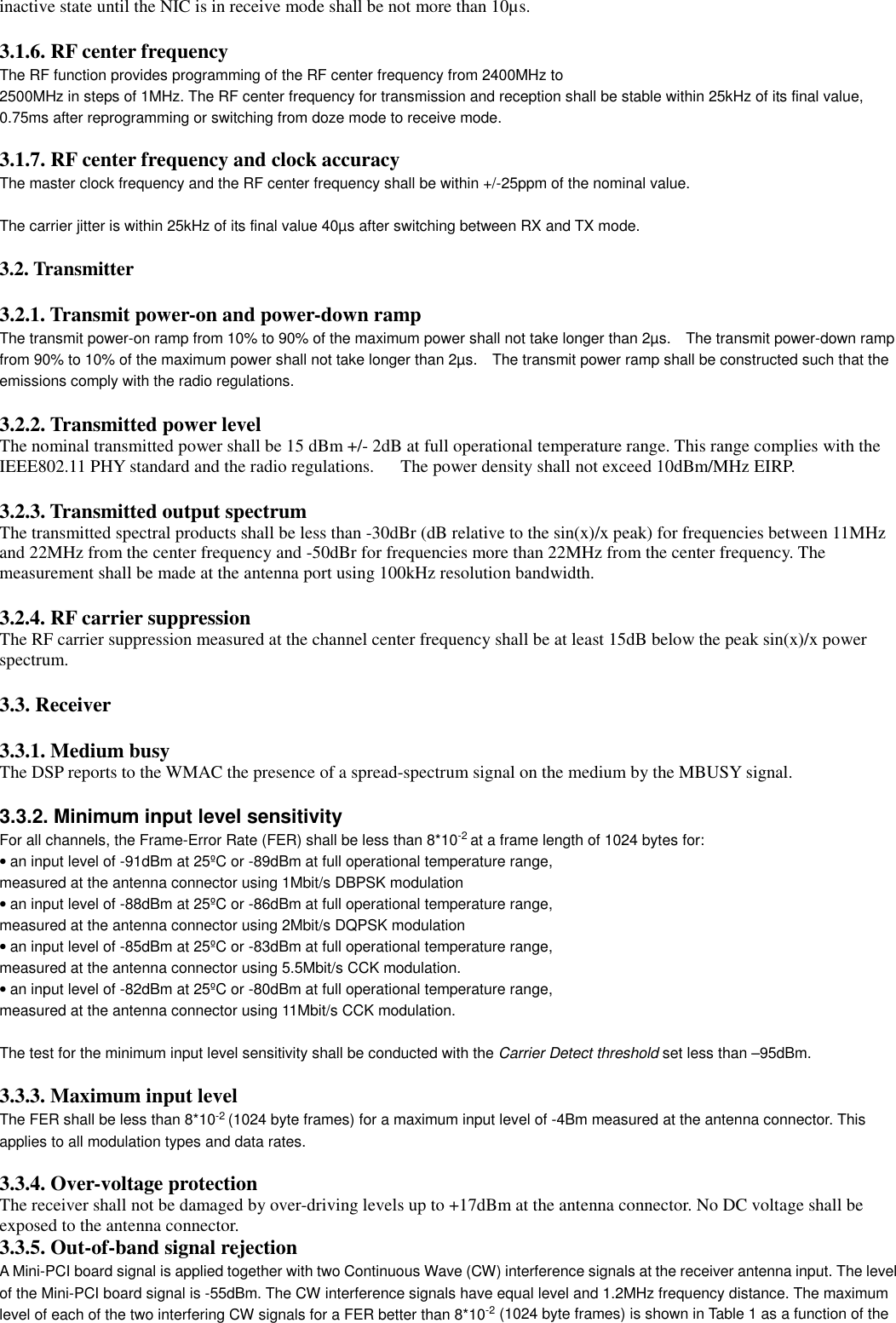 inactive state until the NIC is in receive mode shall be not more than 10µs.3.1.6. RF center frequencyThe RF function provides programming of the RF center frequency from 2400MHz to2500MHz in steps of 1MHz. The RF center frequency for transmission and reception shall be stable within 25kHz of its final value,0.75ms after reprogramming or switching from doze mode to receive mode.3.1.7. RF center frequency and clock accuracyThe master clock frequency and the RF center frequency shall be within +/-25ppm of the nominal value.The carrier jitter is within 25kHz of its final value 40µs after switching between RX and TX mode.3.2. Transmitter3.2.1. Transmit power-on and power-down rampThe transmit power-on ramp from 10% to 90% of the maximum power shall not take longer than 2µs.    The transmit power-down rampfrom 90% to 10% of the maximum power shall not take longer than 2µs.    The transmit power ramp shall be constructed such that theemissions comply with the radio regulations.  3.2.2. Transmitted power levelThe nominal transmitted power shall be 15 dBm +/- 2dB at full operational temperature range. This range complies with theIEEE802.11 PHY standard and the radio regulations.      The power density shall not exceed 10dBm/MHz EIRP.3.2.3. Transmitted output spectrumThe transmitted spectral products shall be less than -30dBr (dB relative to the sin(x)/x peak) for frequencies between 11MHzand 22MHz from the center frequency and -50dBr for frequencies more than 22MHz from the center frequency. Themeasurement shall be made at the antenna port using 100kHz resolution bandwidth.3.2.4. RF carrier suppressionThe RF carrier suppression measured at the channel center frequency shall be at least 15dB below the peak sin(x)/x powerspectrum.3.3. Receiver3.3.1. Medium busyThe DSP reports to the WMAC the presence of a spread-spectrum signal on the medium by the MBUSY signal.3.3.2. Minimum input level sensitivityFor all channels, the Frame-Error Rate (FER) shall be less than 8*10-2 at a frame length of 1024 bytes for:• an input level of -91dBm at 25ºC or -89dBm at full operational temperature range,measured at the antenna connector using 1Mbit/s DBPSK modulation• an input level of -88dBm at 25ºC or -86dBm at full operational temperature range,measured at the antenna connector using 2Mbit/s DQPSK modulation• an input level of -85dBm at 25ºC or -83dBm at full operational temperature range,measured at the antenna connector using 5.5Mbit/s CCK modulation.• an input level of -82dBm at 25ºC or -80dBm at full operational temperature range,measured at the antenna connector using 11Mbit/s CCK modulation.The test for the minimum input level sensitivity shall be conducted with the Carrier Detect threshold set less than –95dBm.3.3.3. Maximum input levelThe FER shall be less than 8*10-2 (1024 byte frames) for a maximum input level of -4Bm measured at the antenna connector. Thisapplies to all modulation types and data rates.3.3.4. Over-voltage protectionThe receiver shall not be damaged by over-driving levels up to +17dBm at the antenna connector. No DC voltage shall beexposed to the antenna connector.3.3.5. Out-of-band signal rejectionA Mini-PCI board signal is applied together with two Continuous Wave (CW) interference signals at the receiver antenna input. The levelof the Mini-PCI board signal is -55dBm. The CW interference signals have equal level and 1.2MHz frequency distance. The maximumlevel of each of the two interfering CW signals for a FER better than 8*10-2 (1024 byte frames) is shown in Table 1 as a function of the