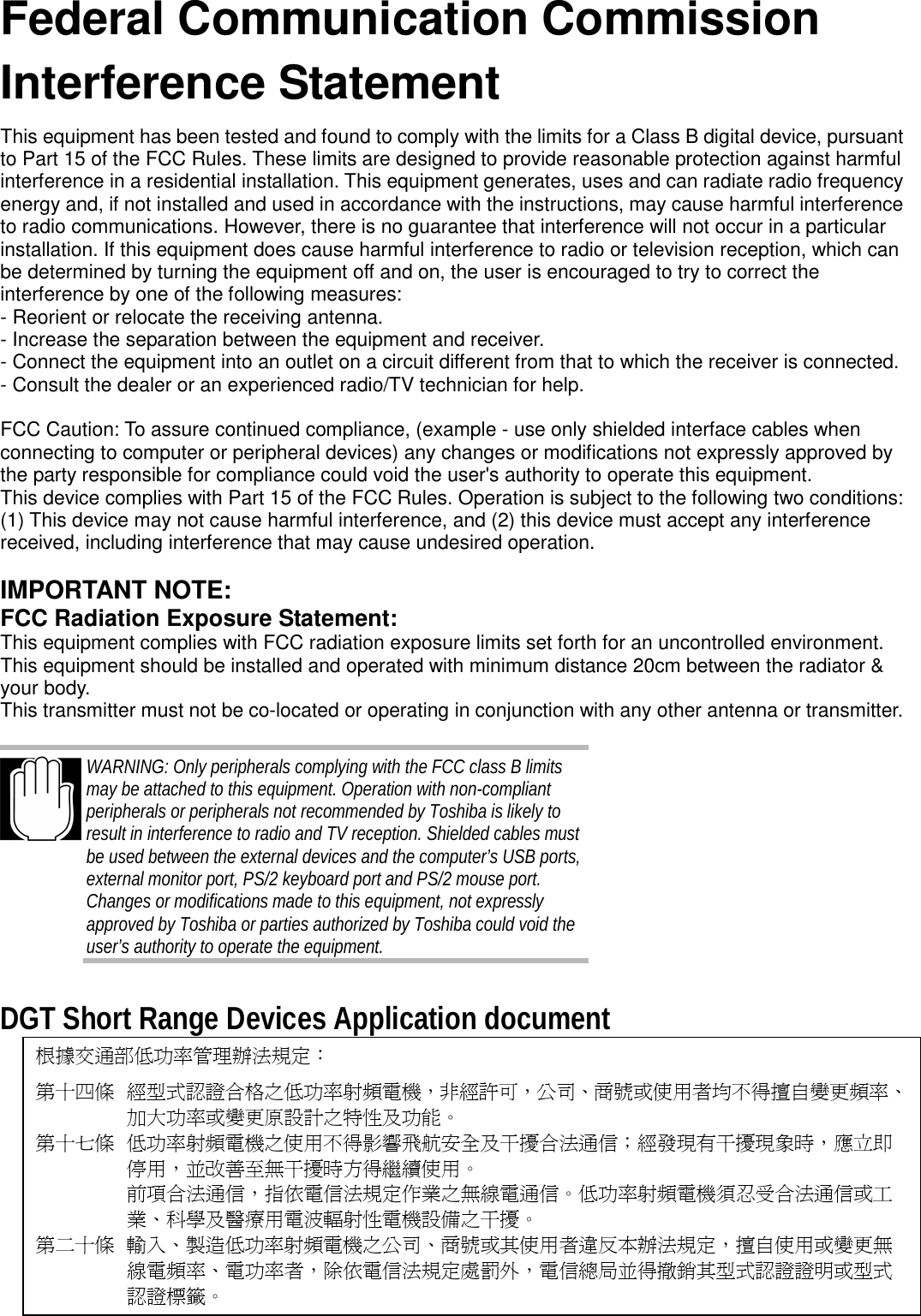 Federal Communication CommissionInterference StatementThis equipment has been tested and found to comply with the limits for a Class B digital device, pursuantto Part 15 of the FCC Rules. These limits are designed to provide reasonable protection against harmfulinterference in a residential installation. This equipment generates, uses and can radiate radio frequencyenergy and, if not installed and used in accordance with the instructions, may cause harmful interferenceto radio communications. However, there is no guarantee that interference will not occur in a particularinstallation. If this equipment does cause harmful interference to radio or television reception, which canbe determined by turning the equipment off and on, the user is encouraged to try to correct theinterference by one of the following measures:- Reorient or relocate the receiving antenna.- Increase the separation between the equipment and receiver.- Connect the equipment into an outlet on a circuit different from that to which the receiver is connected.- Consult the dealer or an experienced radio/TV technician for help.FCC Caution: To assure continued compliance, (example - use only shielded interface cables whenconnecting to computer or peripheral devices) any changes or modifications not expressly approved bythe party responsible for compliance could void the user&apos;s authority to operate this equipment.This device complies with Part 15 of the FCC Rules. Operation is subject to the following two conditions:(1) This device may not cause harmful interference, and (2) this device must accept any interferencereceived, including interference that may cause undesired operation.IMPORTANT NOTE:FCC Radiation Exposure Statement:This equipment complies with FCC radiation exposure limits set forth for an uncontrolled environment.This equipment should be installed and operated with minimum distance 20cm between the radiator &amp;your body.This transmitter must not be co-located or operating in conjunction with any other antenna or transmitter.WARNING: Only peripherals complying with the FCC class B limitsmay be attached to this equipment. Operation with non-compliantperipherals or peripherals not recommended by Toshiba is likely toresult in interference to radio and TV reception. Shielded cables mustbe used between the external devices and the computer’s USB ports,external monitor port, PS/2 keyboard port and PS/2 mouse port.Changes or modifications made to this equipment, not expresslyapproved by Toshiba or parties authorized by Toshiba could void theuser’s authority to operate the equipment.DGT Short Range Devices Application document根據交通部低功率管理辦法規定：第十四條 經型式認證合格之低功率射頻電機，非經許可，公司、商號或使用者均不得擅自變更頻率、加大功率或變更原設計之特性及功能。第十七條 低功率射頻電機之使用不得影響飛航安全及干擾合法通信；經發現有干擾現象時，應立即停用，並改善至無干擾時方得繼續使用。前項合法通信，指依電信法規定作業之無線電通信。低功率射頻電機須忍受合法通信或工業、科學及醫療用電波輻射性電機設備之干擾。第二十條 輸入、製造低功率射頻電機之公司、商號或其使用者違反本辦法規定，擅自使用或變更無線電頻率、電功率者，除依電信法規定處罰外，電信總局並得撤銷其型式認證證明或型式認證標籤。