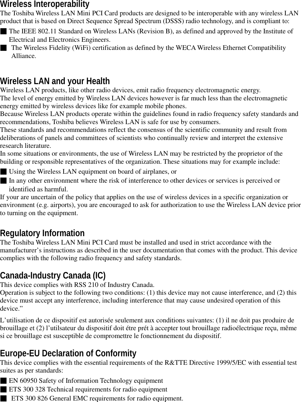 Wireless InteroperabilityThe Toshiba Wireless LAN Mini PCI Card products are designed to be interoperable with any wireless LANproduct that is based on Direct Sequence Spread Spectrum (DSSS) radio technology, and is compliant to:■The IEEE 802.11 Standard on Wireless LANs (Revision B), as defined and approved by the Institute ofElectrical and Electronics Engineers.■ The Wireless Fidelity (WiFi) certification as defined by the WECA Wireless Ethernet CompatibilityAlliance.Wireless LAN and your HealthWireless LAN products, like other radio devices, emit radio frequency electromagnetic energy.The level of energy emitted by Wireless LAN devices however is far much less than the electromagneticenergy emitted by wireless devices like for example mobile phones.Because Wireless LAN products operate within the guidelines found in radio frequency safety standards andrecommendations, Toshiba believes Wireless LAN is safe for use by consumers.These standards and recommendations reflect the consensus of the scientific community and result fromdeliberations of panels and committees of scientists who continually review and interpret the extensiveresearch literature.In some situations or environments, the use of Wireless LAN may be restricted by the proprietor of thebuilding or responsible representatives of the organization. These situations may for example include:■Using the Wireless LAN equipment on board of airplanes, or■In any other environment where the risk of interference to other devices or services is perceived oridentified as harmful.If your are uncertain of the policy that applies on the use of wireless devices in a specific organization orenvironment (e.g. airports), you are encouraged to ask for authorization to use the Wireless LAN device priorto turning on the equipment.Regulatory InformationThe Toshiba Wireless LAN Mini PCI Card must be installed and used in strict accordance with themanufacturer’s instructions as described in the user documentation that comes with the product. This devicecomplies with the following radio frequency and safety standards.Canada-Industry Canada (IC)This device complies with RSS 210 of Industry Canada.Operation is subject to the following two conditions: (1) this device may not cause interference, and (2) thisdevice must accept any interference, including interference that may cause undesired operation of thisdevice.”L’utilisation de ce dispositif est autorisée seulement aux conditions suivantes: (1) il ne doit pas produire debrouillage et (2) l’utilsateur du dispositif doit étre prét à accepter tout brouillage radioélectrique reçu, mêmesi ce brouillage est susceptible de compromettre le fonctionnement du dispositif.Europe-EU Declaration of ConformityThis device complies with the essential requirements of the R&amp;TTE Directive 1999/5/EC with essential testsuites as per standards:■EN 60950 Safety of Information Technology equipment■ETS 300 328 Technical requirements for radio equipment■ ETS 300 826 General EMC requirements for radio equipment.