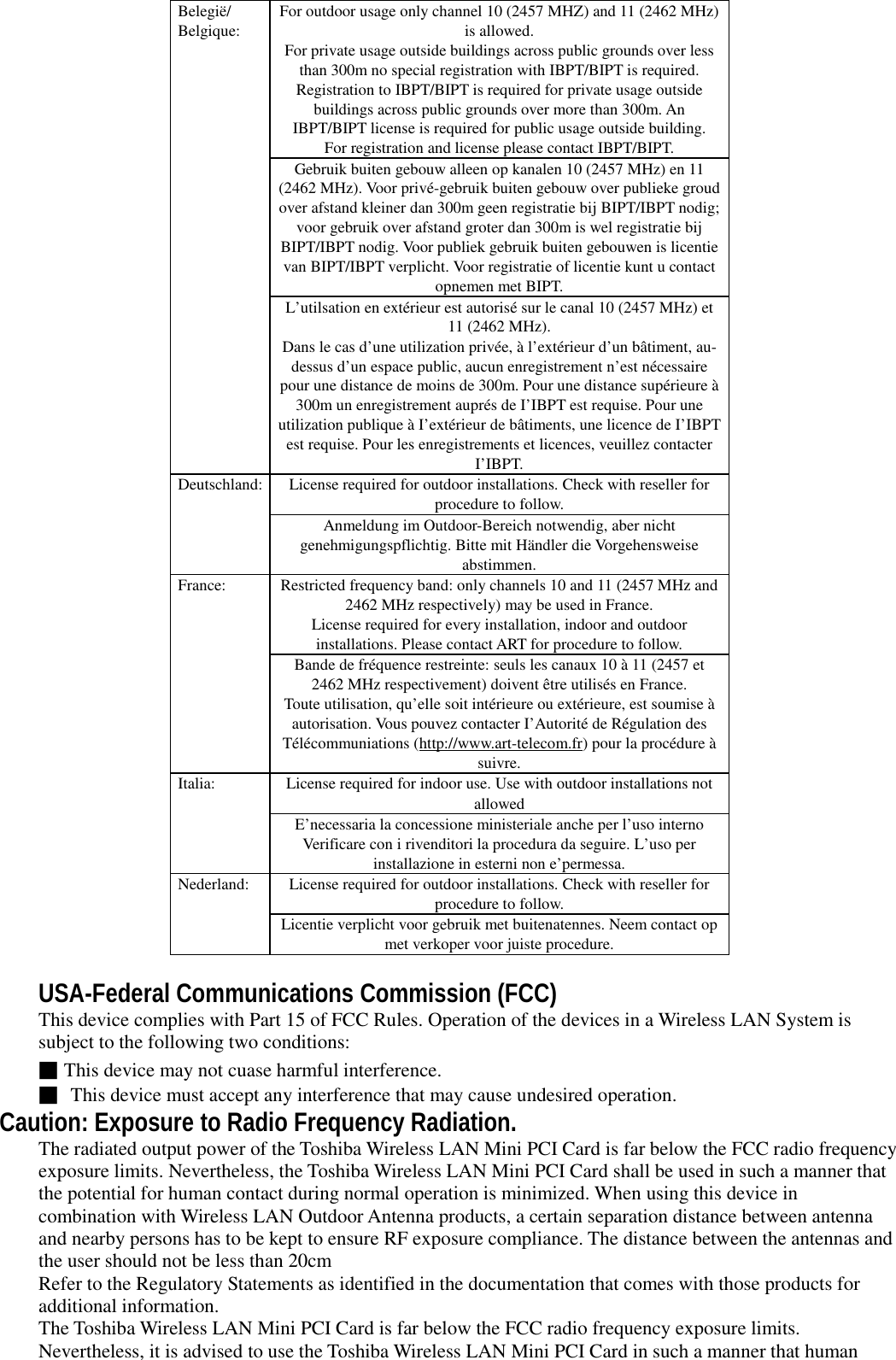 For outdoor usage only channel 10 (2457 MHZ) and 11 (2462 MHz)is allowed.For private usage outside buildings across public grounds over lessthan 300m no special registration with IBPT/BIPT is required.Registration to IBPT/BIPT is required for private usage outsidebuildings across public grounds over more than 300m. AnIBPT/BIPT license is required for public usage outside building.For registration and license please contact IBPT/BIPT.Gebruik buiten gebouw alleen op kanalen 10 (2457 MHz) en 11(2462 MHz). Voor privé-gebruik buiten gebouw over publieke groudover afstand kleiner dan 300m geen registratie bij BIPT/IBPT nodig;voor gebruik over afstand groter dan 300m is wel registratie bijBIPT/IBPT nodig. Voor publiek gebruik buiten gebouwen is licentievan BIPT/IBPT verplicht. Voor registratie of licentie kunt u contactopnemen met BIPT.Belegië/Belgique:L’utilsation en extérieur est autorisé sur le canal 10 (2457 MHz) et11 (2462 MHz).Dans le cas d’une utilization privée, à l’extérieur d’un bâtiment, au-dessus d’un espace public, aucun enregistrement n’est nécessairepour une distance de moins de 300m. Pour une distance supérieure à300m un enregistrement auprés de I’IBPT est requise. Pour uneutilization publique à I’extérieur de bâtiments, une licence de I’IBPTest requise. Pour les enregistrements et licences, veuillez contacterI’IBPT.License required for outdoor installations. Check with reseller forprocedure to follow.Deutschland:Anmeldung im Outdoor-Bereich notwendig, aber nichtgenehmigungspflichtig. Bitte mit Händler die Vorgehensweiseabstimmen.Restricted frequency band: only channels 10 and 11 (2457 MHz and2462 MHz respectively) may be used in France.License required for every installation, indoor and outdoorinstallations. Please contact ART for procedure to follow.France:Bande de fréquence restreinte: seuls les canaux 10 à 11 (2457 et2462 MHz respectivement) doivent être utilisés en France.Toute utilisation, qu’elle soit intérieure ou extérieure, est soumise àautorisation. Vous pouvez contacter I’Autorité de Régulation desTélécommuniations (http://www.art-telecom.fr) pour la procédure àsuivre.License required for indoor use. Use with outdoor installations notallowedItalia:E’necessaria la concessione ministeriale anche per l’uso internoVerificare con i rivenditori la procedura da seguire. L’uso perinstallazione in esterni non e’permessa.License required for outdoor installations. Check with reseller forprocedure to follow.Nederland:Licentie verplicht voor gebruik met buitenatennes. Neem contact opmet verkoper voor juiste procedure.USA-Federal Communications Commission (FCC)This device complies with Part 15 of FCC Rules. Operation of the devices in a Wireless LAN System issubject to the following two conditions:■This device may not cuase harmful interference.■ This device must accept any interference that may cause undesired operation.Caution: Exposure to Radio Frequency Radiation.The radiated output power of the Toshiba Wireless LAN Mini PCI Card is far below the FCC radio frequencyexposure limits. Nevertheless, the Toshiba Wireless LAN Mini PCI Card shall be used in such a manner thatthe potential for human contact during normal operation is minimized. When using this device incombination with Wireless LAN Outdoor Antenna products, a certain separation distance between antennaand nearby persons has to be kept to ensure RF exposure compliance. The distance between the antennas andthe user should not be less than 20cmRefer to the Regulatory Statements as identified in the documentation that comes with those products foradditional information.The Toshiba Wireless LAN Mini PCI Card is far below the FCC radio frequency exposure limits.Nevertheless, it is advised to use the Toshiba Wireless LAN Mini PCI Card in such a manner that human