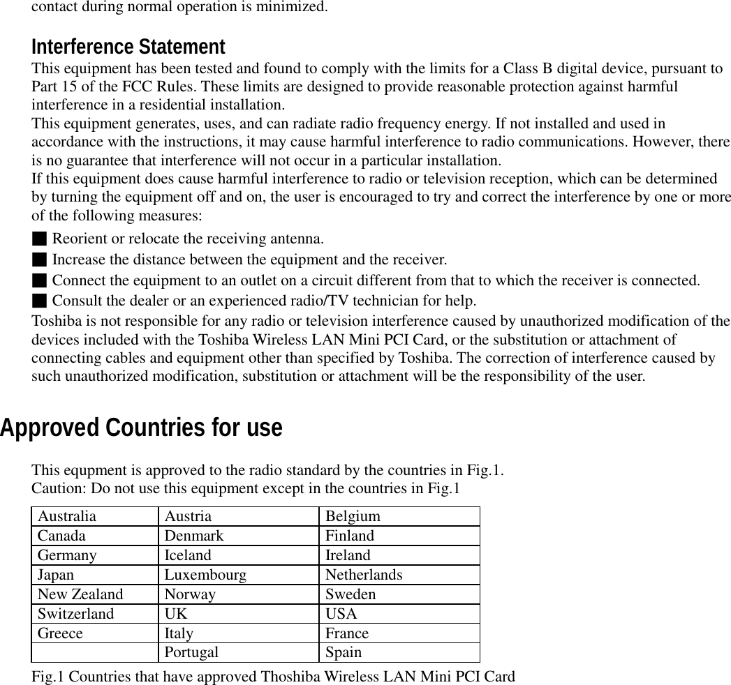 contact during normal operation is minimized.Interference StatementThis equipment has been tested and found to comply with the limits for a Class B digital device, pursuant toPart 15 of the FCC Rules. These limits are designed to provide reasonable protection against harmfulinterference in a residential installation.This equipment generates, uses, and can radiate radio frequency energy. If not installed and used inaccordance with the instructions, it may cause harmful interference to radio communications. However, thereis no guarantee that interference will not occur in a particular installation.If this equipment does cause harmful interference to radio or television reception, which can be determinedby turning the equipment off and on, the user is encouraged to try and correct the interference by one or moreof the following measures:■Reorient or relocate the receiving antenna.■Increase the distance between the equipment and the receiver.■Connect the equipment to an outlet on a circuit different from that to which the receiver is connected.■Consult the dealer or an experienced radio/TV technician for help.Toshiba is not responsible for any radio or television interference caused by unauthorized modification of thedevices included with the Toshiba Wireless LAN Mini PCI Card, or the substitution or attachment ofconnecting cables and equipment other than specified by Toshiba. The correction of interference caused bysuch unauthorized modification, substitution or attachment will be the responsibility of the user.Approved Countries for useThis equpment is approved to the radio standard by the countries in Fig.1.Caution: Do not use this equipment except in the countries in Fig.1Australia Austria BelgiumCanada Denmark FinlandGermany Iceland IrelandJapan Luxembourg NetherlandsNew Zealand Norway SwedenSwitzerland UK USAGreece Italy FrancePortugal SpainFig.1 Countries that have approved Thoshiba Wireless LAN Mini PCI Card