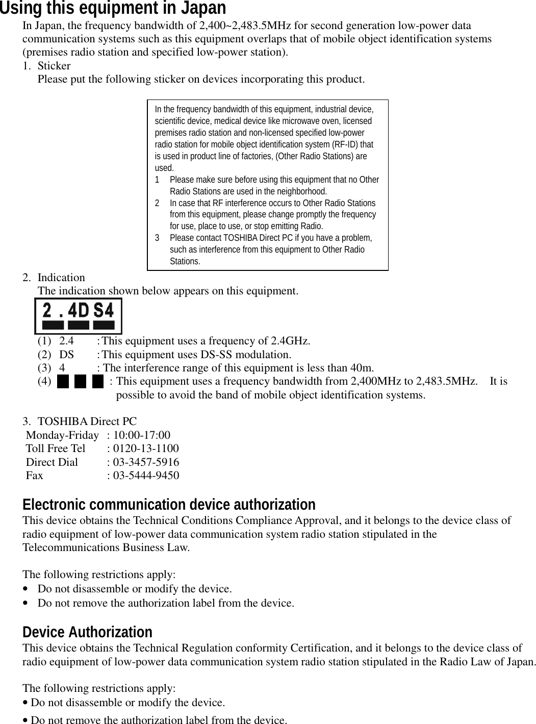 Using this equipment in JapanIn Japan, the frequency bandwidth of 2,400~2,483.5MHz for second generation low-power datacommunication systems such as this equipment overlaps that of mobile object identification systems(premises radio station and specified low-power station).1. StickerPlease put the following sticker on devices incorporating this product.In the frequency bandwidth of this equipment, industrial device,scientific device, medical device like microwave oven, licensedpremises radio station and non-licensed specified low-powerradio station for mobile object identification system (RF-ID) thatis used in product line of factories, (Other Radio Stations) areused.1 Please make sure before using this equipment that no OtherRadio Stations are used in the neighborhood.2 In case that RF interference occurs to Other Radio Stationsfrom this equipment, please change promptly the frequencyfor use, place to use, or stop emitting Radio.3 Please contact TOSHIBA Direct PC if you have a problem,such as interference from this equipment to Other RadioStations.2. IndicationThe indication shown below appears on this equipment.(1) 2.4 :This equipment uses a frequency of 2.4GHz.(2) DS :This equipment uses DS-SS modulation.(3) 4 : The interference range of this equipment is less than 40m.(4)            : This equipment uses a frequency bandwidth from 2,400MHz to 2,483.5MHz.    It ispossible to avoid the band of mobile object identification systems.3. TOSHIBA Direct PC  Monday-Friday : 10:00-17:00    Toll Free Tel : 0120-13-1100  Direct Dial : 03-3457-5916  Fax : 03-5444-9450Electronic communication device authorizationThis device obtains the Technical Conditions Compliance Approval, and it belongs to the device class ofradio equipment of low-power data communication system radio station stipulated in theTelecommunications Business Law.The following restrictions apply:•Do not disassemble or modify the device.•Do not remove the authorization label from the device.Device AuthorizationThis device obtains the Technical Regulation conformity Certification, and it belongs to the device class ofradio equipment of low-power data communication system radio station stipulated in the Radio Law of Japan.The following restrictions apply:• Do not disassemble or modify the device.• Do not remove the authorization label from the device.