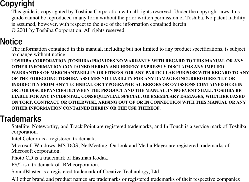 CopyrightThis guide is copyrighted by Toshiba Corporation with all rights reserved. Under the copyright laws, thisguide cannot be reproduced in any form without the prior written permission of Toshiba. No patent liabilityis assumed, however, with respect to the use of the information contained herein.© 2001 by Toshiba Corporation. All rights reserved.NoticeThe information contained in this manual, including but not limited to any product specifications, is subjectto change without notice.TOSHIBA CORPORATION (TOSHIBA) PROVIDES NO WARRANTY WITH REGARD TO THIS MANUAL OR ANYOTHER INFORMATION CONTAINED HEREIN AND HEREBY EXPRESSLY DISCLAIMS ANY IMPLIEDWARRANTIES OF MERCHANTABILITY OR FITNESS FOR ANY PARTICULAR PURPOSE WITH REGARD TO ANYOF THE FOREGOING TOSHIBA ASSUMES NO LIABILITY FOR ANY DAMAGES INCURRED DIRECTLY ORINDIRECTLY FROM ANY TECHNICAL OR TYPOGRAPHICAL ERRORS OR OMISSIONS CONTAINED HEREINOR FOR DISCREPANCIES BETWEEN THE PRODUCT AND THE MANUAL. IN NO EVENT SHALL TOSHIBA BELIABLE FOR ANY INCIDENTAL, CONSEQUENTIAL SPECIAL, OR EXEMPLARY DAMAGES, WHETHER BASEDON TORT, CONTRACT OR OTHERWISE, ARISING OUT OF OR IN CONNECTION WITH THIS MANUAL OR ANYOTHER INFORMATION CONTAINED HEREIN OR THE USE THEREOF.TrademarksSatellite, Noteworthy, and Track Point are registered trademarks, and In Touch is a service mark of Toshibacorporation.Intel Celeron is a registered trademark.Microsoft Windows, MS-DOS, NetMeeting, Outlook and Media Player are registered trademarks ofMicrosoft corporation.Photo CD is a trademark of Eastman Kodak.PS/2 is a trademark of IBM corporation.SoundBlaster is a registered trademark of Creative Technology, Ltd.All other brand and product names are trademarks or registered trademarks of their respective companies