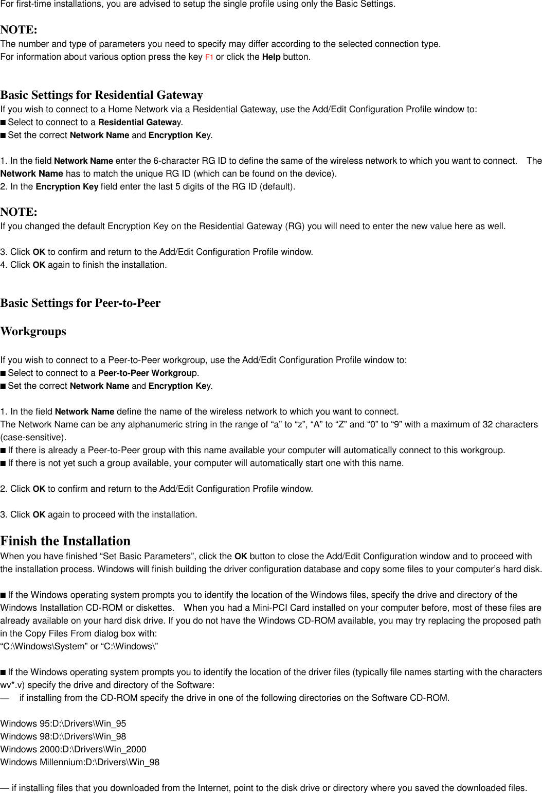 For first-time installations, you are advised to setup the single profile using only the Basic Settings.NOTE:The number and type of parameters you need to specify may differ according to the selected connection type.For information about various option press the key F1 or click the Help button.2-15Installation for Windows - Set Basic ParametersBasic Settings for Residential Gateways2If you wish to connect to a Home Network via a Residential Gateway, use the Add/Edit Configuration Profile window to:■ Select to connect to a Residential Gateway.■ Set the correct Network Name and Encryption Key.Installation for Windows - Set Basic Parameters1. In the field Network Name enter the 6-character RG ID to define the same of the wireless network to which you want to connect.    TheNetwork Name has to match the unique RG ID (which can be found on the device).2. In the Encryption Key field enter the last 5 digits of the RG ID (default).NOTE:If you changed the default Encryption Key on the Residential Gateway (RG) you will need to enter the new value here as well.3. Click OK to confirm and return to the Add/Edit Configuration Profile window.4. Click OK again to finish the installation.Installation for Windows - Set Basic ParametersBasic Settings for Peer-to-PeerWorkgroups2If you wish to connect to a Peer-to-Peer workgroup, use the Add/Edit Configuration Profile window to:■ Select to connect to a Peer-to-Peer Workgroup.■ Set the correct Network Name and Encryption Key.1. In the field Network Name define the name of the wireless network to which you want to connect.The Network Name can be any alphanumeric string in the range of “a” to “z”, “A” to “Z” and “0” to “9” with a maximum of 32 characters(case-sensitive).■ If there is already a Peer-to-Peer group with this name available your computer will automatically connect to this workgroup.■ If there is not yet such a group available, your computer will automatically start one with this name.2. Click OK to confirm and return to the Add/Edit Configuration Profile window.3. Click OK again to proceed with the installation.Installation for Windows - Finish the InstallationFinish the Installation 2When you have finished “Set Basic Parameters”, click the OK button to close the Add/Edit Configuration window and to proceed withthe installation process. Windows will finish building the driver configuration database and copy some files to your computer’s hard disk.■ If the Windows operating system prompts you to identify the location of the Windows files, specify the drive and directory of theWindows Installation CD-ROM or diskettes.    When you had a Mini-PCI Card installed on your computer before, most of these files arealready available on your hard disk drive. If you do not have the Windows CD-ROM available, you may try replacing the proposed pathin the Copy Files From dialog box with:“C:\Windows\System” or “C:\Windows\”■ If the Windows operating system prompts you to identify the location of the driver files (typically file names starting with the characterswv*.v) specify the drive and directory of the Software:—  if installing from the CD-ROM specify the drive in one of the following directories on the Software CD-ROM.Windows 95:D:\Drivers\Win_95Windows 98:D:\Drivers\Win_98Windows 2000:D:\Drivers\Win_2000Windows Millennium:D:\Drivers\Win_98— if installing files that you downloaded from the Internet, point to the disk drive or directory where you saved the downloaded files.