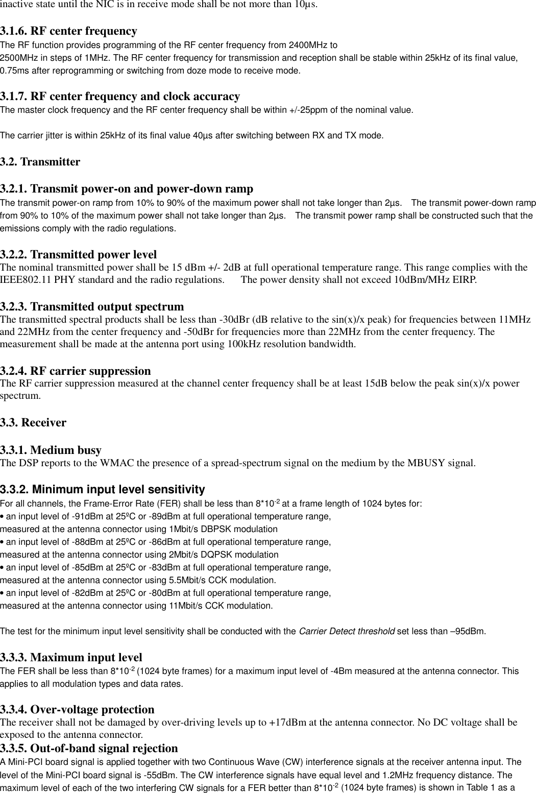 inactive state until the NIC is in receive mode shall be not more than 10µs.3.1.6. RF center frequencyThe RF function provides programming of the RF center frequency from 2400MHz to2500MHz in steps of 1MHz. The RF center frequency for transmission and reception shall be stable within 25kHz of its final value,0.75ms after reprogramming or switching from doze mode to receive mode.3.1.7. RF center frequency and clock accuracyThe master clock frequency and the RF center frequency shall be within +/-25ppm of the nominal value.The carrier jitter is within 25kHz of its final value 40µs after switching between RX and TX mode.3.2. Transmitter3.2.1. Transmit power-on and power-down rampThe transmit power-on ramp from 10% to 90% of the maximum power shall not take longer than 2µs.    The transmit power-down rampfrom 90% to 10% of the maximum power shall not take longer than 2µs.    The transmit power ramp shall be constructed such that theemissions comply with the radio regulations.  3.2.2. Transmitted power levelThe nominal transmitted power shall be 15 dBm +/- 2dB at full operational temperature range. This range complies with theIEEE802.11 PHY standard and the radio regulations.      The power density shall not exceed 10dBm/MHz EIRP.3.2.3. Transmitted output spectrumThe transmitted spectral products shall be less than -30dBr (dB relative to the sin(x)/x peak) for frequencies between 11MHzand 22MHz from the center frequency and -50dBr for frequencies more than 22MHz from the center frequency. Themeasurement shall be made at the antenna port using 100kHz resolution bandwidth.3.2.4. RF carrier suppressionThe RF carrier suppression measured at the channel center frequency shall be at least 15dB below the peak sin(x)/x powerspectrum.3.3. Receiver3.3.1. Medium busyThe DSP reports to the WMAC the presence of a spread-spectrum signal on the medium by the MBUSY signal.3.3.2. Minimum input level sensitivityFor all channels, the Frame-Error Rate (FER) shall be less than 8*10-2 at a frame length of 1024 bytes for:• an input level of -91dBm at 25ºC or -89dBm at full operational temperature range,measured at the antenna connector using 1Mbit/s DBPSK modulation• an input level of -88dBm at 25ºC or -86dBm at full operational temperature range,measured at the antenna connector using 2Mbit/s DQPSK modulation• an input level of -85dBm at 25ºC or -83dBm at full operational temperature range,measured at the antenna connector using 5.5Mbit/s CCK modulation.• an input level of -82dBm at 25ºC or -80dBm at full operational temperature range,measured at the antenna connector using 11Mbit/s CCK modulation.The test for the minimum input level sensitivity shall be conducted with the Carrier Detect threshold set less than –95dBm.3.3.3. Maximum input levelThe FER shall be less than 8*10-2 (1024 byte frames) for a maximum input level of -4Bm measured at the antenna connector. Thisapplies to all modulation types and data rates.3.3.4. Over-voltage protectionThe receiver shall not be damaged by over-driving levels up to +17dBm at the antenna connector. No DC voltage shall beexposed to the antenna connector.3.3.5. Out-of-band signal rejectionA Mini-PCI board signal is applied together with two Continuous Wave (CW) interference signals at the receiver antenna input. Thelevel of the Mini-PCI board signal is -55dBm. The CW interference signals have equal level and 1.2MHz frequency distance. Themaximum level of each of the two interfering CW signals for a FER better than 8*10-2 (1024 byte frames) is shown in Table 1 as a