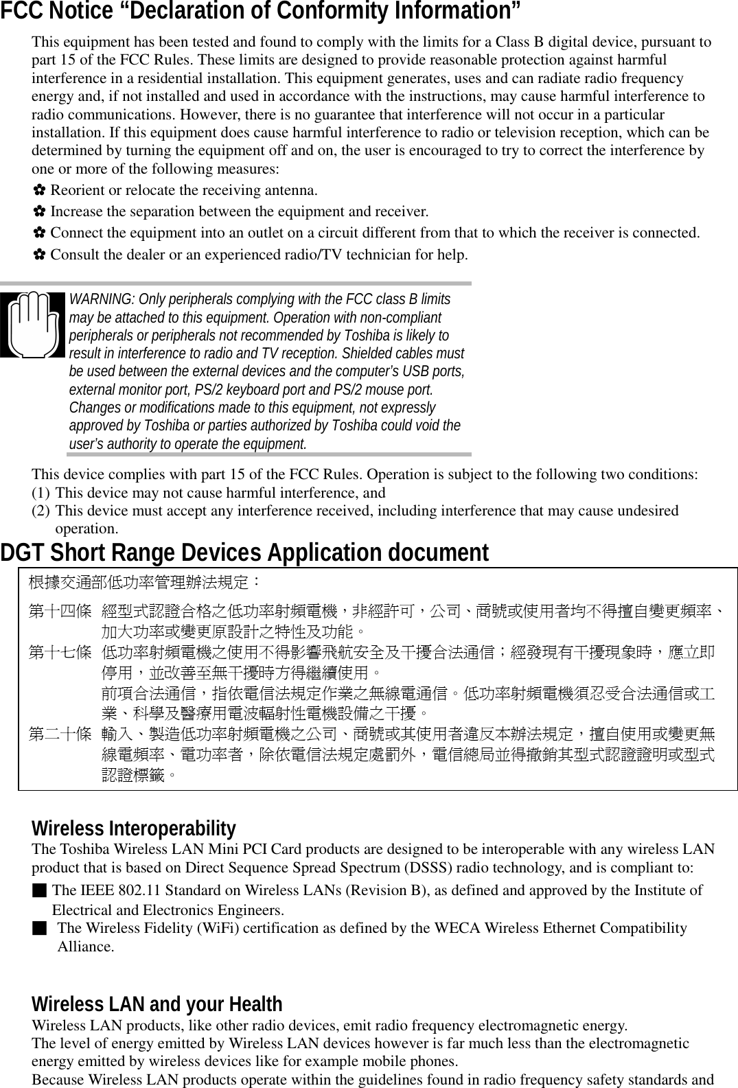 FCC Notice “Declaration of Conformity Information”This equipment has been tested and found to comply with the limits for a Class B digital device, pursuant topart 15 of the FCC Rules. These limits are designed to provide reasonable protection against harmfulinterference in a residential installation. This equipment generates, uses and can radiate radio frequencyenergy and, if not installed and used in accordance with the instructions, may cause harmful interference toradio communications. However, there is no guarantee that interference will not occur in a particularinstallation. If this equipment does cause harmful interference to radio or television reception, which can bedetermined by turning the equipment off and on, the user is encouraged to try to correct the interference byone or more of the following measures:✿ Reorient or relocate the receiving antenna.✿ Increase the separation between the equipment and receiver.✿ Connect the equipment into an outlet on a circuit different from that to which the receiver is connected.✿ Consult the dealer or an experienced radio/TV technician for help.WARNING: Only peripherals complying with the FCC class B limitsmay be attached to this equipment. Operation with non-compliantperipherals or peripherals not recommended by Toshiba is likely toresult in interference to radio and TV reception. Shielded cables mustbe used between the external devices and the computer’s USB ports,external monitor port, PS/2 keyboard port and PS/2 mouse port.Changes or modifications made to this equipment, not expresslyapproved by Toshiba or parties authorized by Toshiba could void theuser’s authority to operate the equipment.This device complies with part 15 of the FCC Rules. Operation is subject to the following two conditions:(1) This device may not cause harmful interference, and(2) This device must accept any interference received, including interference that may cause undesiredoperation.DGT Short Range Devices Application document根據交通部低功率管理辦法規定：第十㆕條 經型式認證合格之低功率射頻電機，非經許可，公司、商號或使用者均不得擅自變更頻率、加大功率或變更原設計之特性及功能。第十七條 低功率射頻電機之使用不得影響飛航安全及干擾合法通信；經發現有干擾現象時，應立即停用，並改善至無干擾時方得繼續使用。前項合法通信，指依電信法規定作業之無線電通信。低功率射頻電機須忍受合法通信或工業、科學及醫療用電波輻射性電機設備之干擾。第㆓十條 輸入、製造低功率射頻電機之公司、商號或其使用者違反本辦法規定，擅自使用或變更無線電頻率、電功率者，除依電信法規定處罰外，電信總局並得撤銷其型式認證證明或型式認證標籤。Wireless InteroperabilityThe Toshiba Wireless LAN Mini PCI Card products are designed to be interoperable with any wireless LANproduct that is based on Direct Sequence Spread Spectrum (DSSS) radio technology, and is compliant to:■The IEEE 802.11 Standard on Wireless LANs (Revision B), as defined and approved by the Institute ofElectrical and Electronics Engineers.■ The Wireless Fidelity (WiFi) certification as defined by the WECA Wireless Ethernet CompatibilityAlliance.Wireless LAN and your HealthWireless LAN products, like other radio devices, emit radio frequency electromagnetic energy.The level of energy emitted by Wireless LAN devices however is far much less than the electromagneticenergy emitted by wireless devices like for example mobile phones.Because Wireless LAN products operate within the guidelines found in radio frequency safety standards and