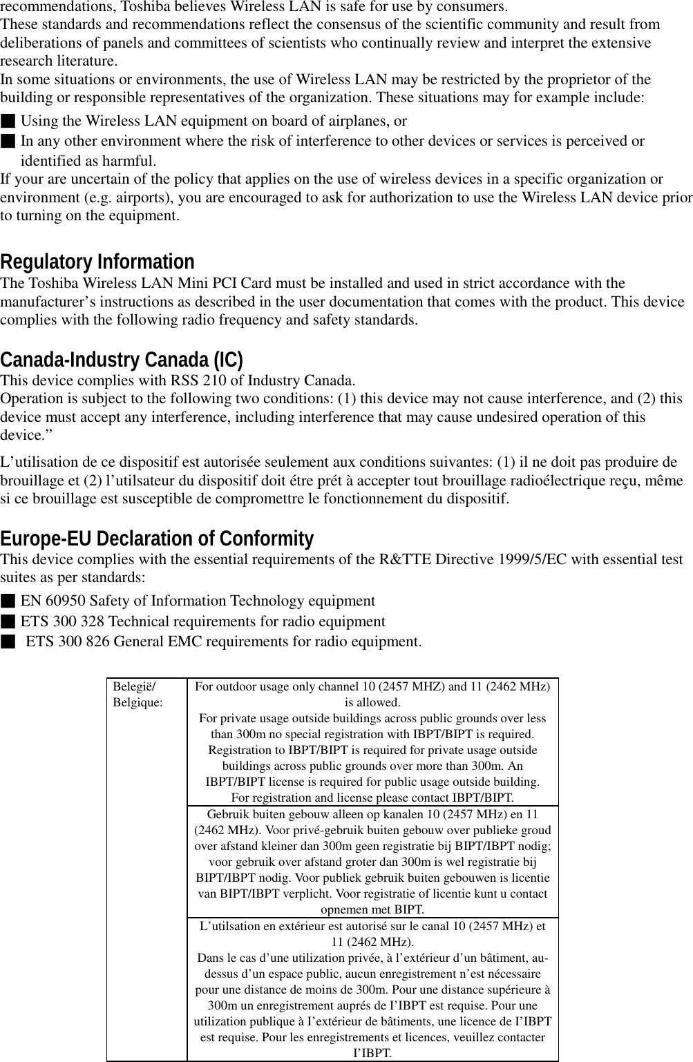 recommendations, Toshiba believes Wireless LAN is safe for use by consumers.These standards and recommendations reflect the consensus of the scientific community and result fromdeliberations of panels and committees of scientists who continually review and interpret the extensiveresearch literature.In some situations or environments, the use of Wireless LAN may be restricted by the proprietor of thebuilding or responsible representatives of the organization. These situations may for example include:■Using the Wireless LAN equipment on board of airplanes, or■In any other environment where the risk of interference to other devices or services is perceived oridentified as harmful.If your are uncertain of the policy that applies on the use of wireless devices in a specific organization orenvironment (e.g. airports), you are encouraged to ask for authorization to use the Wireless LAN device priorto turning on the equipment.Regulatory InformationThe Toshiba Wireless LAN Mini PCI Card must be installed and used in strict accordance with themanufacturer’s instructions as described in the user documentation that comes with the product. This devicecomplies with the following radio frequency and safety standards.Canada-Industry Canada (IC)This device complies with RSS 210 of Industry Canada.Operation is subject to the following two conditions: (1) this device may not cause interference, and (2) thisdevice must accept any interference, including interference that may cause undesired operation of thisdevice.”L’utilisation de ce dispositif est autorisée seulement aux conditions suivantes: (1) il ne doit pas produire debrouillage et (2) l’utilsateur du dispositif doit étre prét à accepter tout brouillage radioélectrique reçu, mêmesi ce brouillage est susceptible de compromettre le fonctionnement du dispositif.Europe-EU Declaration of ConformityThis device complies with the essential requirements of the R&amp;TTE Directive 1999/5/EC with essential testsuites as per standards:■EN 60950 Safety of Information Technology equipment■ETS 300 328 Technical requirements for radio equipment■ ETS 300 826 General EMC requirements for radio equipment.For outdoor usage only channel 10 (2457 MHZ) and 11 (2462 MHz)is allowed.For private usage outside buildings across public grounds over lessthan 300m no special registration with IBPT/BIPT is required.Registration to IBPT/BIPT is required for private usage outsidebuildings across public grounds over more than 300m. AnIBPT/BIPT license is required for public usage outside building.For registration and license please contact IBPT/BIPT.Gebruik buiten gebouw alleen op kanalen 10 (2457 MHz) en 11(2462 MHz). Voor privé-gebruik buiten gebouw over publieke groudover afstand kleiner dan 300m geen registratie bij BIPT/IBPT nodig;voor gebruik over afstand groter dan 300m is wel registratie bijBIPT/IBPT nodig. Voor publiek gebruik buiten gebouwen is licentievan BIPT/IBPT verplicht. Voor registratie of licentie kunt u contactopnemen met BIPT.Belegië/Belgique:L’utilsation en extérieur est autorisé sur le canal 10 (2457 MHz) et11 (2462 MHz).Dans le cas d’une utilization privée, à l’extérieur d’un bâtiment, au-dessus d’un espace public, aucun enregistrement n’est nécessairepour une distance de moins de 300m. Pour une distance supérieure à300m un enregistrement auprés de I’IBPT est requise. Pour uneutilization publique à I’extérieur de bâtiments, une licence de I’IBPTest requise. Pour les enregistrements et licences, veuillez contacterI’IBPT.