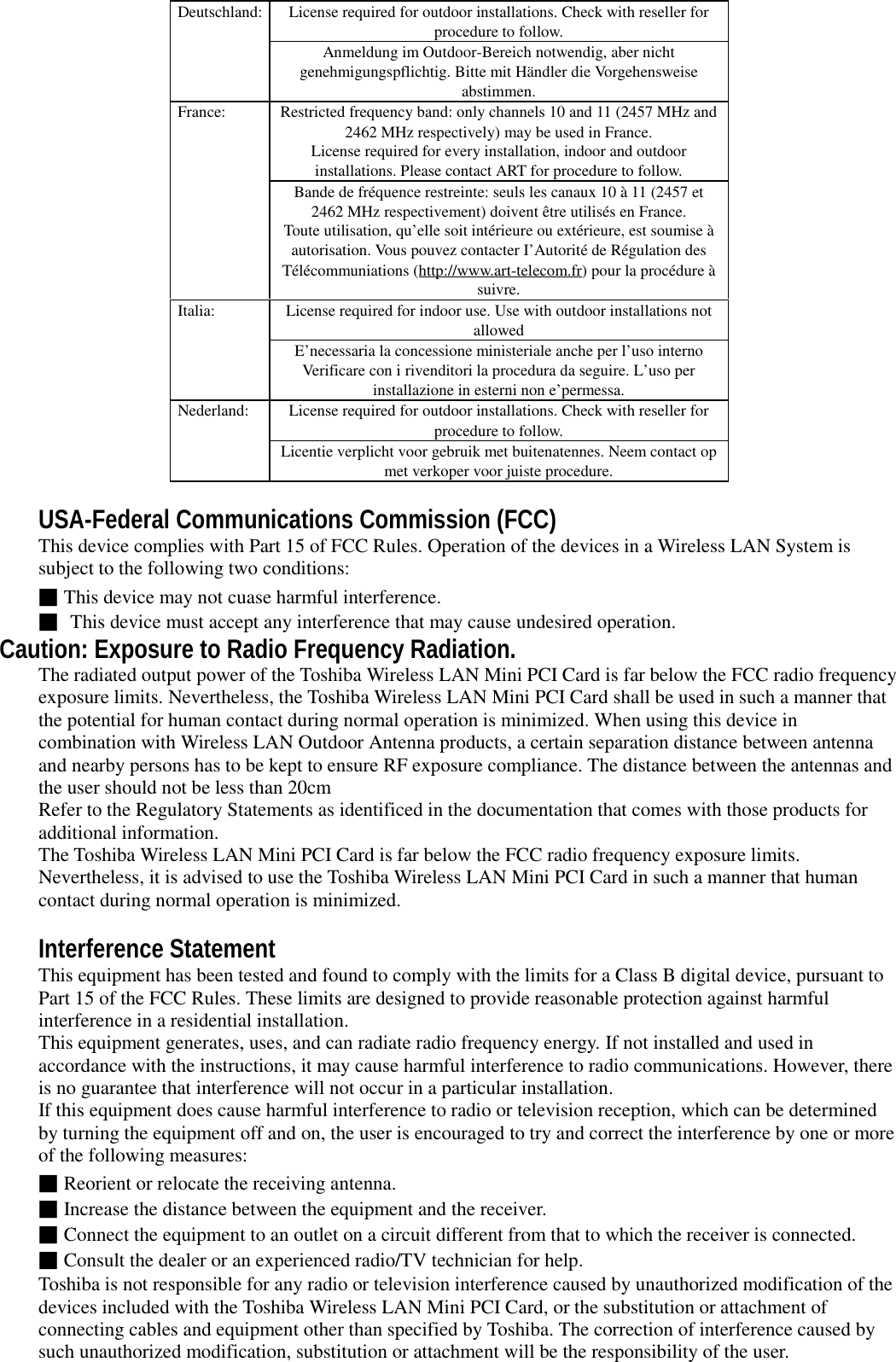 License required for outdoor installations. Check with reseller forprocedure to follow.Deutschland:Anmeldung im Outdoor-Bereich notwendig, aber nichtgenehmigungspflichtig. Bitte mit Händler die Vorgehensweiseabstimmen.Restricted frequency band: only channels 10 and 11 (2457 MHz and2462 MHz respectively) may be used in France.License required for every installation, indoor and outdoorinstallations. Please contact ART for procedure to follow.France:Bande de fréquence restreinte: seuls les canaux 10 à 11 (2457 et2462 MHz respectivement) doivent être utilisés en France.Toute utilisation, qu’elle soit intérieure ou extérieure, est soumise àautorisation. Vous pouvez contacter I’Autorité de Régulation desTélécommuniations (http://www.art-telecom.fr) pour la procédure àsuivre.License required for indoor use. Use with outdoor installations notallowedItalia:E’necessaria la concessione ministeriale anche per l’uso internoVerificare con i rivenditori la procedura da seguire. L’uso perinstallazione in esterni non e’permessa.License required for outdoor installations. Check with reseller forprocedure to follow.Nederland:Licentie verplicht voor gebruik met buitenatennes. Neem contact opmet verkoper voor juiste procedure.USA-Federal Communications Commission (FCC)This device complies with Part 15 of FCC Rules. Operation of the devices in a Wireless LAN System issubject to the following two conditions:■This device may not cuase harmful interference.■ This device must accept any interference that may cause undesired operation.Caution: Exposure to Radio Frequency Radiation.The radiated output power of the Toshiba Wireless LAN Mini PCI Card is far below the FCC radio frequencyexposure limits. Nevertheless, the Toshiba Wireless LAN Mini PCI Card shall be used in such a manner thatthe potential for human contact during normal operation is minimized. When using this device incombination with Wireless LAN Outdoor Antenna products, a certain separation distance between antennaand nearby persons has to be kept to ensure RF exposure compliance. The distance between the antennas andthe user should not be less than 20cmRefer to the Regulatory Statements as identificed in the documentation that comes with those products foradditional information.The Toshiba Wireless LAN Mini PCI Card is far below the FCC radio frequency exposure limits.Nevertheless, it is advised to use the Toshiba Wireless LAN Mini PCI Card in such a manner that humancontact during normal operation is minimized.Interference StatementThis equipment has been tested and found to comply with the limits for a Class B digital device, pursuant toPart 15 of the FCC Rules. These limits are designed to provide reasonable protection against harmfulinterference in a residential installation.This equipment generates, uses, and can radiate radio frequency energy. If not installed and used inaccordance with the instructions, it may cause harmful interference to radio communications. However, thereis no guarantee that interference will not occur in a particular installation.If this equipment does cause harmful interference to radio or television reception, which can be determinedby turning the equipment off and on, the user is encouraged to try and correct the interference by one or moreof the following measures:■Reorient or relocate the receiving antenna.■Increase the distance between the equipment and the receiver.■Connect the equipment to an outlet on a circuit different from that to which the receiver is connected.■Consult the dealer or an experienced radio/TV technician for help.Toshiba is not responsible for any radio or television interference caused by unauthorized modification of thedevices included with the Toshiba Wireless LAN Mini PCI Card, or the substitution or attachment ofconnecting cables and equipment other than specified by Toshiba. The correction of interference caused bysuch unauthorized modification, substitution or attachment will be the responsibility of the user.