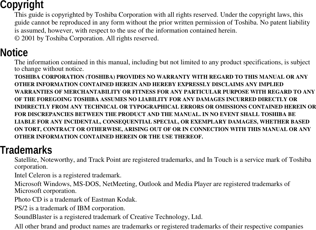 CopyrightThis guide is copyrighted by Toshiba Corporation with all rights reserved. Under the copyright laws, thisguide cannot be reproduced in any form without the prior written permission of Toshiba. No patent liabilityis assumed, however, with respect to the use of the information contained herein.© 2001 by Toshiba Corporation. All rights reserved.NoticeThe information contained in this manual, including but not limited to any product specifications, is subjectto change without notice.TOSHIBA CORPORATION (TOSHIBA) PROVIDES NO WARRANTY WITH REGARD TO THIS MANUAL OR ANYOTHER INFORMATION CONTAINED HEREIN AND HEREBY EXPRESSLY DISCLAIMS ANY IMPLIEDWARRANTIES OF MERCHANTABILITY OR FITNESS FOR ANY PARTICULAR PURPOSE WITH REGARD TO ANYOF THE FOREGOING TOSHIBA ASSUMES NO LIABILITY FOR ANY DAMAGES INCURRED DIRECTLY ORINDIRECTLY FROM ANY TECHNICAL OR TYPOGRAPHICAL ERRORS OR OMISSIONS CONTAINED HEREIN ORFOR DISCREPANCIES BETWEEN THE PRODUCT AND THE MANUAL. IN NO EVENT SHALL TOSHIBA BELIABLE FOR ANY INCIDENTAL, CONSEQUENTIAL SPECIAL, OR EXEMPLARY DAMAGES, WHETHER BASEDON TORT, CONTRACT OR OTHERWISE, ARISING OUT OF OR IN CONNECTION WITH THIS MANUAL OR ANYOTHER INFORMATION CONTAINED HEREIN OR THE USE THEREOF.TrademarksSatellite, Noteworthy, and Track Point are registered trademarks, and In Touch is a service mark of Toshibacorporation.Intel Celeron is a registered trademark.Microsoft Windows, MS-DOS, NetMeeting, Outlook and Media Player are registered trademarks ofMicrosoft corporation.Photo CD is a trademark of Eastman Kodak.PS/2 is a trademark of IBM corporation.SoundBlaster is a registered trademark of Creative Technology, Ltd.All other brand and product names are trademarks or registered trademarks of their respective companies