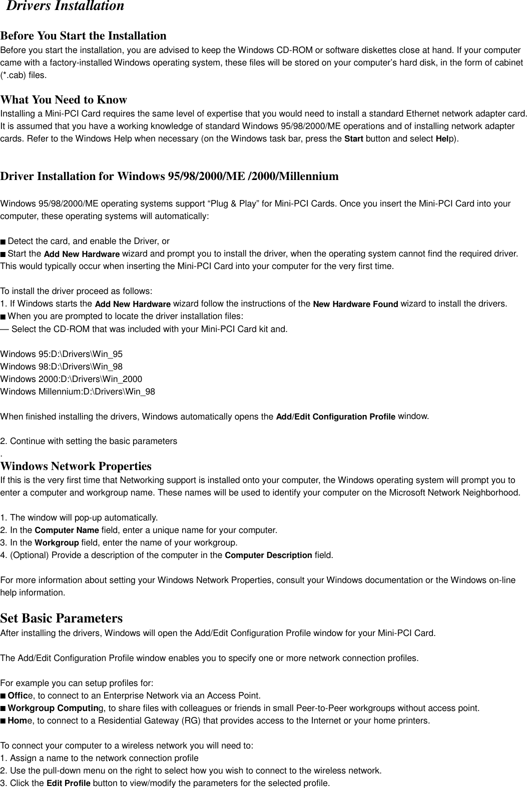  Drivers InstallationBefore You Start the Installation 2Before you start the installation, you are advised to keep the Windows CD-ROM or software diskettes close at hand. If your computercame with a factory-installed Windows operating system, these files will be stored on your computer’s hard disk, in the form of cabinet(*.cab) files.What You Need to Know 2Installing a Mini-PCI Card requires the same level of expertise that you would need to install a standard Ethernet network adapter card.It is assumed that you have a working knowledge of standard Windows 95/98/2000/ME operations and of installing network adaptercards. Refer to the Windows Help when necessary (on the Windows task bar, press the Start button and select Help).2-7Installation for Windows - Install DriversDriver Installation for Windows 95/98/2000/ME /2000/Millennium2Windows 95/98/2000/ME operating systems support “Plug &amp; Play” for Mini-PCI Cards. Once you insert the Mini-PCI Card into yourcomputer, these operating systems will automatically:■ Detect the card, and enable the Driver, or■ Start the Add New Hardware wizard and prompt you to install the driver, when the operating system cannot find the required driver.This would typically occur when inserting the Mini-PCI Card into your computer for the very first time.To install the driver proceed as follows:1. If Windows starts the Add New Hardware wizard follow the instructions of the New Hardware Found wizard to install the drivers.■ When you are prompted to locate the driver installation files:— Select the CD-ROM that was included with your Mini-PCI Card kit and.Windows 95:D:\Drivers\Win_95Windows 98:D:\Drivers\Win_98Windows 2000:D:\Drivers\Win_2000Windows Millennium:D:\Drivers\Win_98When finished installing the drivers, Windows automatically opens the Add/Edit Configuration Profile window.2-Installation for Windows - Install Drivers2. Continue with setting the basic parameters.Windows Network Properties 2If this is the very first time that Networking support is installed onto your computer, the Windows operating system will prompt you toenter a computer and workgroup name. These names will be used to identify your computer on the Microsoft Network Neighborhood.Installation for Windows - Install Drivers1. The window will pop-up automatically.2. In the Computer Name field, enter a unique name for your computer.3. In the Workgroup field, enter the name of your workgroup.4. (Optional) Provide a description of the computer in the Computer Description field.For more information about setting your Windows Network Properties, consult your Windows documentation or the Windows on-linehelp information.Installation for Windows - Set Basic ParametersSet Basic Parameters 2After installing the drivers, Windows will open the Add/Edit Configuration Profile window for your Mini-PCI Card.The Add/Edit Configuration Profile window enables you to specify one or more network connection profiles.For example you can setup profiles for:■ Office, to connect to an Enterprise Network via an Access Point.■ Workgroup Computing, to share files with colleagues or friends in small Peer-to-Peer workgroups without access point.■ Home, to connect to a Residential Gateway (RG) that provides access to the Internet or your home printers.2-12 Installation for Windows - Set Basic ParametersTo connect your computer to a wireless network you will need to:1. Assign a name to the network connection profile2. Use the pull-down menu on the right to select how you wish to connect to the wireless network.3. Click the Edit Profile button to view/modify the parameters for the selected profile.