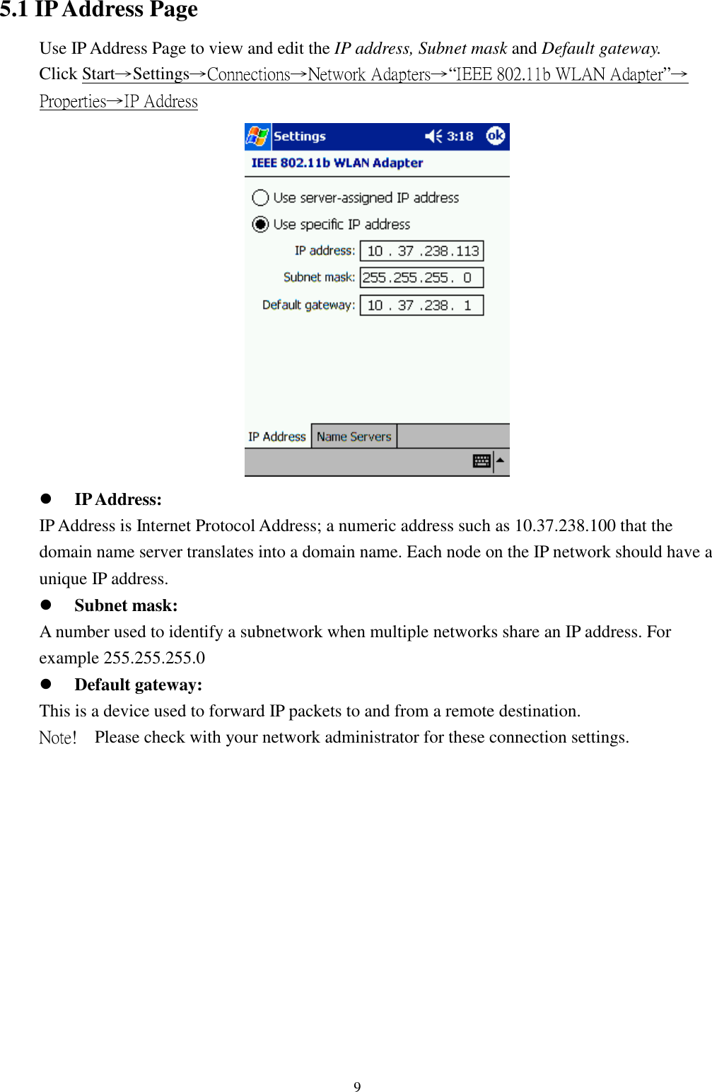 95.1 IP Address PageUse IP Address Page to view and edit the IP address, Subnet mask and Default gateway.Click Start→Settings→Connections→Network Adapters→“IEEE 802.11b WLAN Adapter”→Properties→IP Address! IP Address:IP Address is Internet Protocol Address; a numeric address such as 10.37.238.100 that thedomain name server translates into a domain name. Each node on the IP network should have aunique IP address.! Subnet mask:A number used to identify a subnetwork when multiple networks share an IP address. Forexample 255.255.255.0! Default gateway:This is a device used to forward IP packets to and from a remote destination.Note!  Please check with your network administrator for these connection settings.