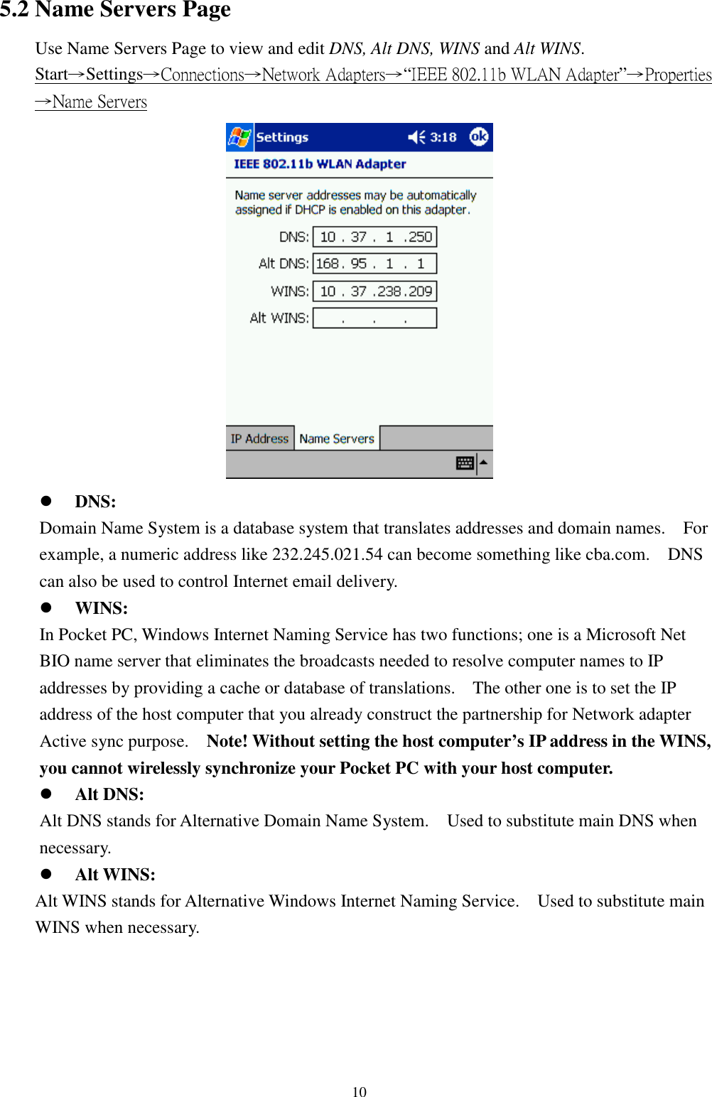 105.2 Name Servers PageUse Name Servers Page to view and edit DNS, Alt DNS, WINS and Alt WINS.Start→Settings→Connections→Network Adapters→“IEEE 802.11b WLAN Adapter”→Properties→Name Servers! DNS:Domain Name System is a database system that translates addresses and domain names.    Forexample, a numeric address like 232.245.021.54 can become something like cba.com.    DNScan also be used to control Internet email delivery.! WINS:In Pocket PC, Windows Internet Naming Service has two functions; one is a Microsoft NetBIO name server that eliminates the broadcasts needed to resolve computer names to IPaddresses by providing a cache or database of translations.    The other one is to set the IPaddress of the host computer that you already construct the partnership for Network adapterActive sync purpose.    Note! Without setting the host computer’s IP address in the WINS,you cannot wirelessly synchronize your Pocket PC with your host computer.! Alt DNS:Alt DNS stands for Alternative Domain Name System.    Used to substitute main DNS whennecessary.! Alt WINS:Alt WINS stands for Alternative Windows Internet Naming Service.    Used to substitute mainWINS when necessary.