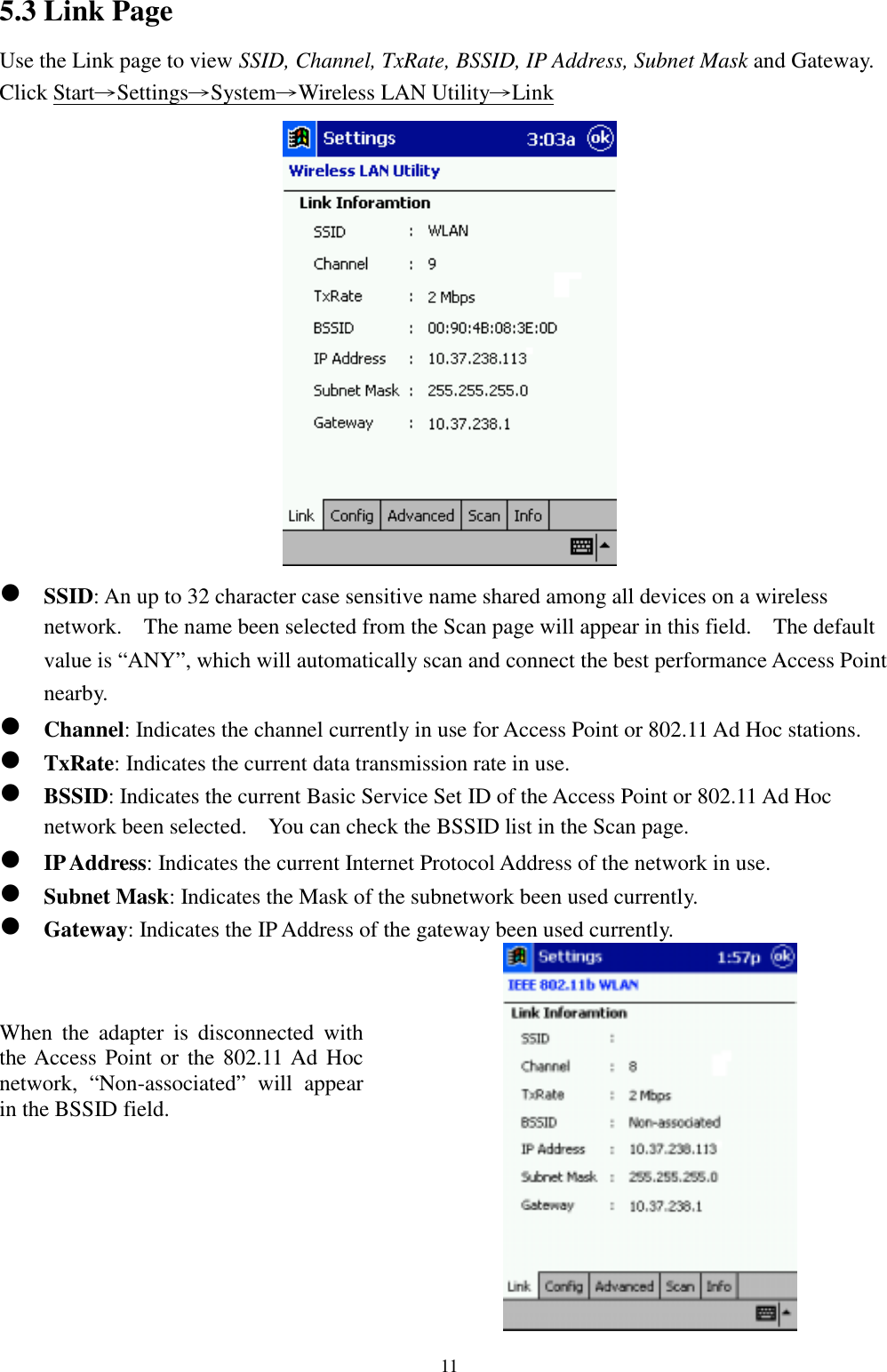 115.3 Link PageUse the Link page to view SSID, Channel, TxRate, BSSID, IP Address, Subnet Mask and Gateway.Click Start→Settings→System→Wireless LAN Utility→Link! SSID: An up to 32 character case sensitive name shared among all devices on a wirelessnetwork.    The name been selected from the Scan page will appear in this field.    The defaultvalue is “ANY”, which will automatically scan and connect the best performance Access Pointnearby.! Channel: Indicates the channel currently in use for Access Point or 802.11 Ad Hoc stations.! TxRate: Indicates the current data transmission rate in use.! BSSID: Indicates the current Basic Service Set ID of the Access Point or 802.11 Ad Hocnetwork been selected.    You can check the BSSID list in the Scan page.! IP Address: Indicates the current Internet Protocol Address of the network in use.! Subnet Mask: Indicates the Mask of the subnetwork been used currently.! Gateway: Indicates the IP Address of the gateway been used currently.When the adapter is disconnected withthe Access Point or the 802.11 Ad Hocnetwork, “Non-associated” will appearin the BSSID field.