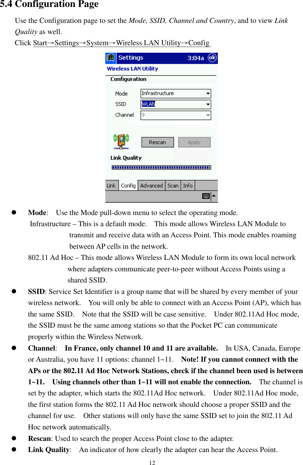 125.4 Configuration PageUse the Configuration page to set the Mode, SSID, Channel and Country, and to view LinkQuality as well.Click Start→Settings→System→Wireless LAN Utility→Config ! Mode:    Use the Mode pull-down menu to select the operating mode.Infrastructure – This is a default mode.    This mode allows Wireless LAN Module totransmit and receive data with an Access Point. This mode enables roamingbetween AP cells in the network.802.11 Ad Hoc – This mode allows Wireless LAN Module to form its own local networkwhere adapters communicate peer-to-peer without Access Points using ashared SSID.! SSID: Service Set Identifier is a group name that will be shared by every member of yourwireless network.    You will only be able to connect with an Access Point (AP), which hasthe same SSID.    Note that the SSID will be case sensitive.    Under 802.11Ad Hoc mode,the SSID must be the same among stations so that the Pocket PC can communicateproperly within the Wireless Network.! Channel:  In France, only channel 10 and 11 are available.    In USA, Canada, Europeor Australia, you have 11 options: channel 1~11.    Note! If you cannot connect with theAPs or the 802.11 Ad Hoc Network Stations, check if the channel been used is between1~11.    Using channels other than 1~11 will not enable the connection.    The channel isset by the adapter, which starts the 802.11Ad Hoc network.    Under 802.11Ad Hoc mode,the first station forms the 802.11 Ad Hoc network should choose a proper SSID and thechannel for use.    Other stations will only have the same SSID set to join the 802.11 AdHoc network automatically.! Rescan: Used to search the proper Access Point close to the adapter.! Link Quality:    An indicator of how clearly the adapter can hear the Access Point.