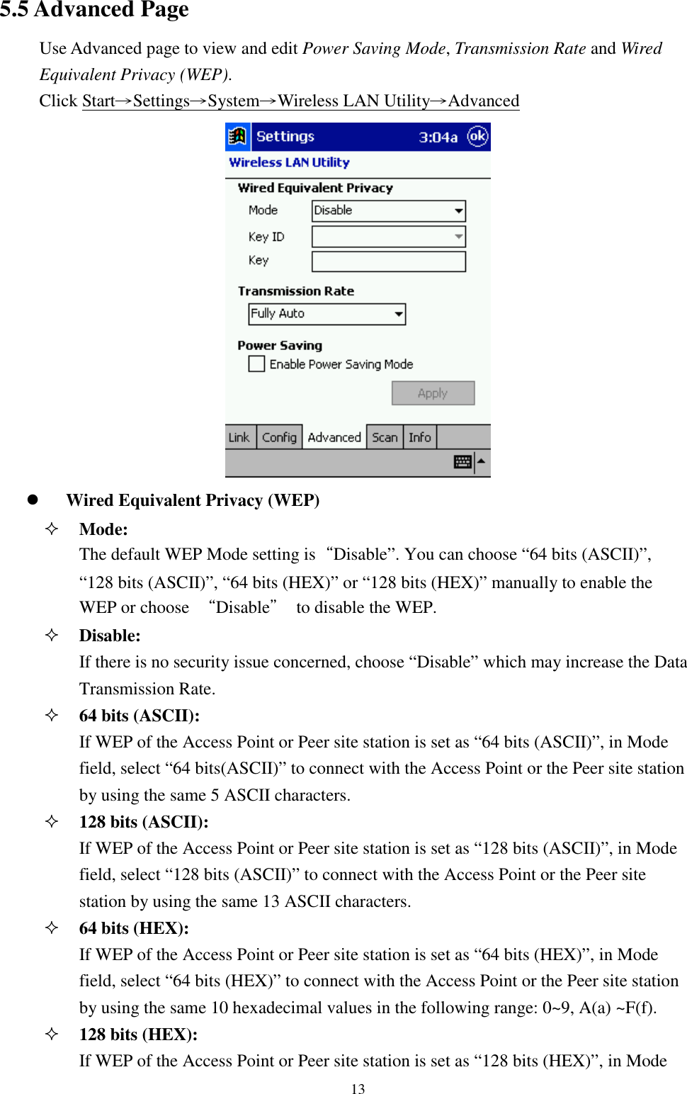 135.5 Advanced PageUse Advanced page to view and edit Power Saving Mode, Transmission Rate and WiredEquivalent Privacy (WEP).Click Start→Settings→System→Wireless LAN Utility→Advanced! Wired Equivalent Privacy (WEP)&quot; Mode:The default WEP Mode setting is“Disable”. You can choose “64 bits (ASCII)”,“128 bits (ASCII)”, “64 bits (HEX)” or “128 bits (HEX)” manually to enable theWEP or choose  “Disable”  to disable the WEP.&quot; Disable:If there is no security issue concerned, choose “Disable” which may increase the DataTransmission Rate.&quot; 64 bits (ASCII):If WEP of the Access Point or Peer site station is set as “64 bits (ASCII)”, in Modefield, select “64 bits(ASCII)” to connect with the Access Point or the Peer site stationby using the same 5 ASCII characters.&quot; 128 bits (ASCII):If WEP of the Access Point or Peer site station is set as “128 bits (ASCII)”, in Modefield, select “128 bits (ASCII)” to connect with the Access Point or the Peer sitestation by using the same 13 ASCII characters.&quot; 64 bits (HEX):If WEP of the Access Point or Peer site station is set as “64 bits (HEX)”, in Modefield, select “64 bits (HEX)” to connect with the Access Point or the Peer site stationby using the same 10 hexadecimal values in the following range: 0~9, A(a) ~F(f).&quot; 128 bits (HEX):If WEP of the Access Point or Peer site station is set as “128 bits (HEX)”, in Mode