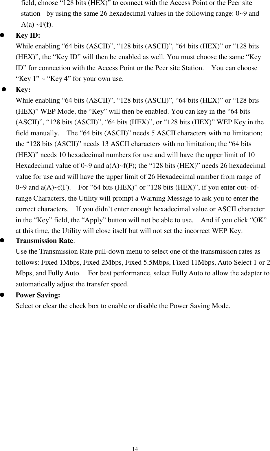 14field, choose “128 bits (HEX)” to connect with the Access Point or the Peer sitestation  by using the same 26 hexadecimal values in the following range: 0~9 andA(a) ~F(f).! Key ID:While enabling “64 bits (ASCII)”, “128 bits (ASCII)”, “64 bits (HEX)” or “128 bits(HEX)”, the “Key ID” will then be enabled as well. You must choose the same “KeyID” for connection with the Access Point or the Peer site Station.    You can choose“Key 1” ~ “Key 4” for your own use.! Key:While enabling “64 bits (ASCII)”, “128 bits (ASCII)”, “64 bits (HEX)” or “128 bits(HEX)” WEP Mode, the “Key” will then be enabled. You can key in the “64 bits(ASCII)”, “128 bits (ASCII)”, “64 bits (HEX)”, or “128 bits (HEX)” WEP Key in thefield manually.    The “64 bits (ASCII)” needs 5 ASCII characters with no limitation;the “128 bits (ASCII)” needs 13 ASCII characters with no limitation; the “64 bits(HEX)” needs 10 hexadecimal numbers for use and will have the upper limit of 10Hexadecimal value of 0~9 and a(A)~f(F); the “128 bits (HEX)” needs 26 hexadecimalvalue for use and will have the upper limit of 26 Hexadecimal number from range of0~9 and a(A)~f(F).    For “64 bits (HEX)” or “128 bits (HEX)”, if you enter out- of-range Characters, the Utility will prompt a Warning Message to ask you to enter thecorrect characters.    If you didn’t enter enough hexadecimal value or ASCII characterin the “Key” field, the “Apply” button will not be able to use.    And if you click “OK”at this time, the Utility will close itself but will not set the incorrect WEP Key.! Transmission Rate:Use the Transmission Rate pull-down menu to select one of the transmission rates asfollows: Fixed 1Mbps, Fixed 2Mbps, Fixed 5.5Mbps, Fixed 11Mbps, Auto Select 1 or 2Mbps, and Fully Auto.    For best performance, select Fully Auto to allow the adapter toautomatically adjust the transfer speed.! Power Saving:Select or clear the check box to enable or disable the Power Saving Mode.