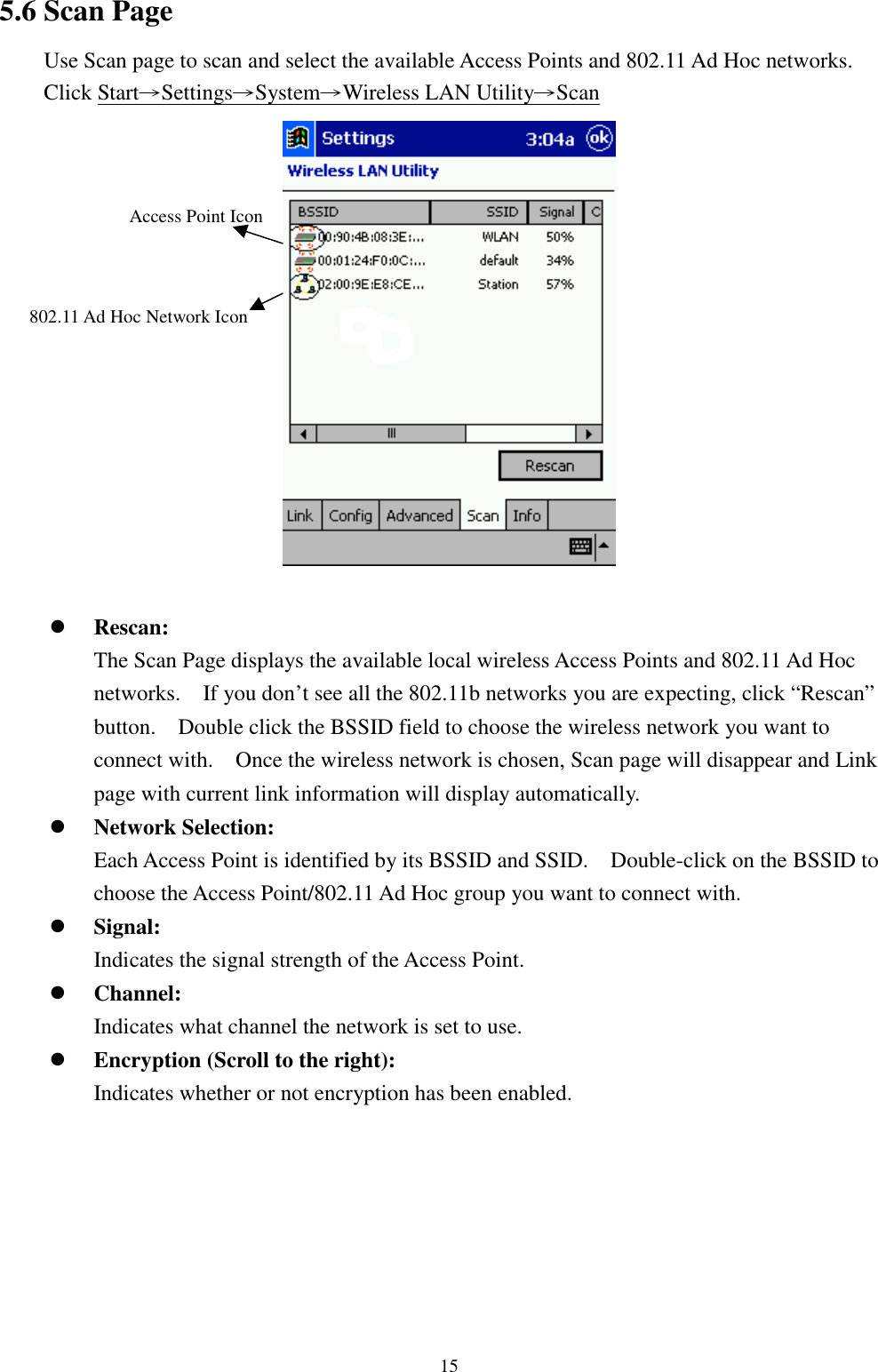 155.6 Scan PageUse Scan page to scan and select the available Access Points and 802.11 Ad Hoc networks.Click Start→Settings→System→Wireless LAN Utility→Scan! Rescan:The Scan Page displays the available local wireless Access Points and 802.11 Ad Hocnetworks.    If you don’t see all the 802.11b networks you are expecting, click “Rescan”button.    Double click the BSSID field to choose the wireless network you want toconnect with.    Once the wireless network is chosen, Scan page will disappear and Linkpage with current link information will display automatically.! Network Selection:Each Access Point is identified by its BSSID and SSID.    Double-click on the BSSID tochoose the Access Point/802.11 Ad Hoc group you want to connect with.! Signal:Indicates the signal strength of the Access Point.! Channel:Indicates what channel the network is set to use.! Encryption (Scroll to the right):Indicates whether or not encryption has been enabled.Access Point Icon802.11 Ad Hoc Network Icon